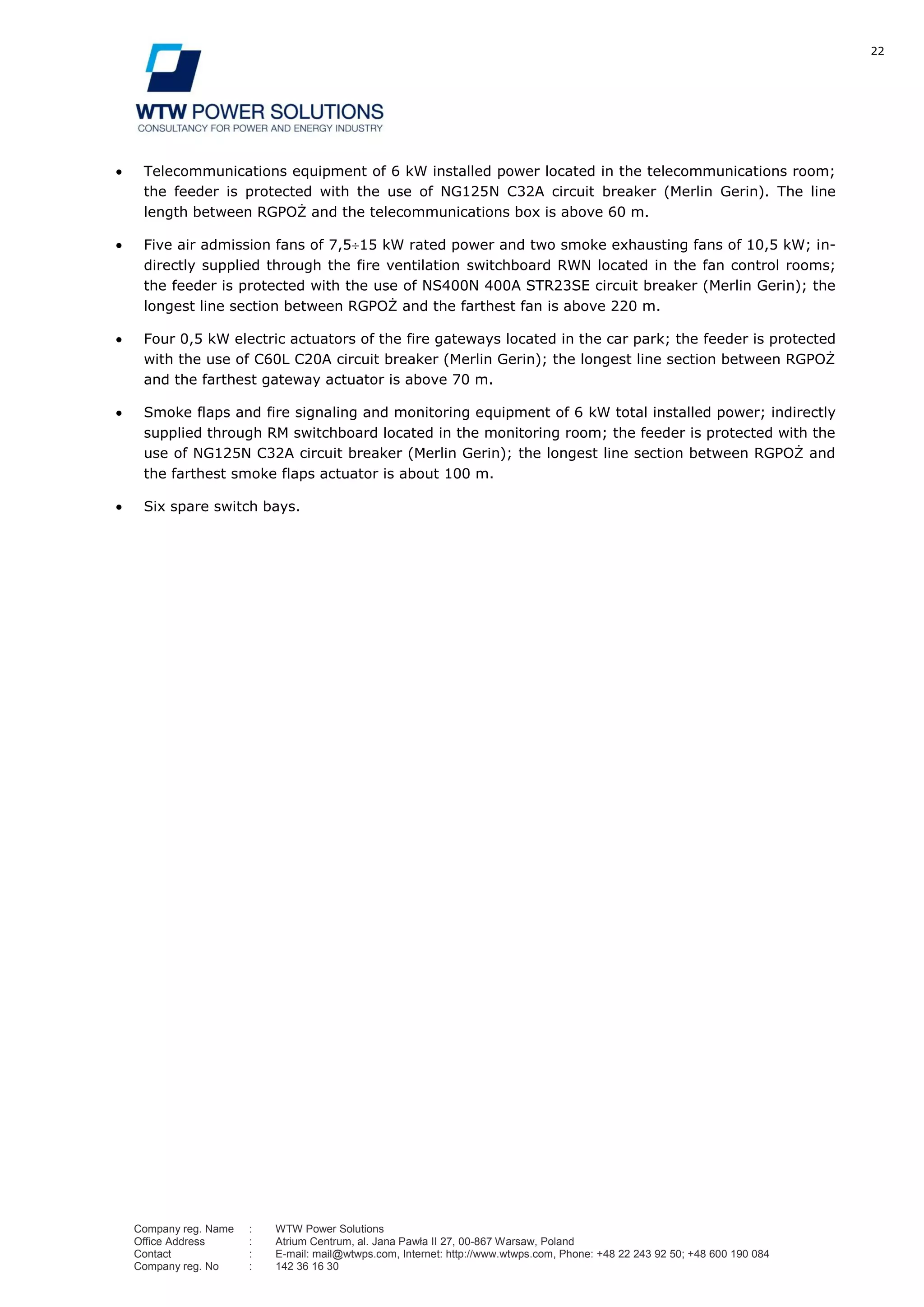 22
Company reg. Name : WTW Power Solutions
Office Address : Atrium Centrum, al. Jana Pawła II 27, 00-867 Warsaw, Poland
Contact : E-mail: mail@wtwps.com, Internet: http://www.wtwps.com, Phone: +48 22 243 92 50; +48 600 190 084
Company reg. No : 142 36 16 30
Telecommunications equipment of 6 kW installed power located in the telecommunications room;
the feeder is protected with the use of NG125N C32A circuit breaker (Merlin Gerin). The line
length between RGPOŻ and the telecommunications box is above 60 m.
Five air admission fans of 7,5 15 kW rated power and two smoke exhausting fans of 10,5 kW; in-
directly supplied through the fire ventilation switchboard RWN located in the fan control rooms;
the feeder is protected with the use of NS400N 400A STR23SE circuit breaker (Merlin Gerin); the
longest line section between RGPOŻ and the farthest fan is above 220 m.
Four 0,5 kW electric actuators of the fire gateways located in the car park; the feeder is protected
with the use of C60L C20A circuit breaker (Merlin Gerin); the longest line section between RGPOŻ
and the farthest gateway actuator is above 70 m.
Smoke flaps and fire signaling and monitoring equipment of 6 kW total installed power; indirectly
supplied through RM switchboard located in the monitoring room; the feeder is protected with the
use of NG125N C32A circuit breaker (Merlin Gerin); the longest line section between RGPOŻ and
the farthest smoke flaps actuator is about 100 m.
Six spare switch bays.
 