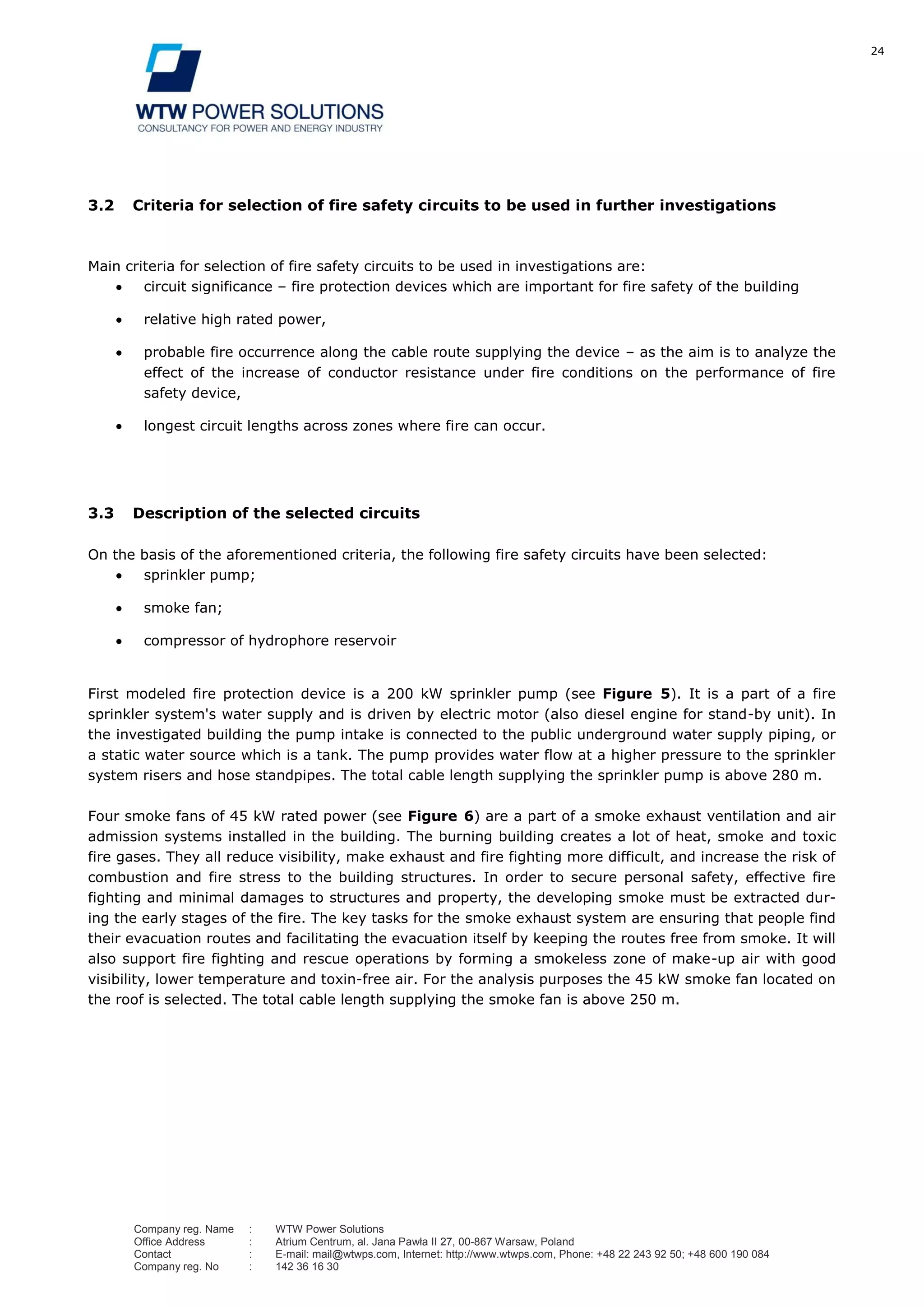 24
Company reg. Name : WTW Power Solutions
Office Address : Atrium Centrum, al. Jana Pawła II 27, 00-867 Warsaw, Poland
Contact : E-mail: mail@wtwps.com, Internet: http://www.wtwps.com, Phone: +48 22 243 92 50; +48 600 190 084
Company reg. No : 142 36 16 30
3.2 Criteria for selection of fire safety circuits to be used in further investigations
Main criteria for selection of fire safety circuits to be used in investigations are:
circuit significance – fire protection devices which are important for fire safety of the building
relative high rated power,
probable fire occurrence along the cable route supplying the device – as the aim is to analyze the
effect of the increase of conductor resistance under fire conditions on the performance of fire
safety device,
longest circuit lengths across zones where fire can occur.
3.3 Description of the selected circuits
On the basis of the aforementioned criteria, the following fire safety circuits have been selected:
sprinkler pump;
smoke fan;
compressor of hydrophore reservoir
First modeled fire protection device is a 200 kW sprinkler pump (see Figure 5). It is a part of a fire
sprinkler system's water supply and is driven by electric motor (also diesel engine for stand-by unit). In
the investigated building the pump intake is connected to the public underground water supply piping, or
a static water source which is a tank. The pump provides water flow at a higher pressure to the sprinkler
system risers and hose standpipes. The total cable length supplying the sprinkler pump is above 280 m.
Four smoke fans of 45 kW rated power (see Figure 6) are a part of a smoke exhaust ventilation and air
admission systems installed in the building. The burning building creates a lot of heat, smoke and toxic
fire gases. They all reduce visibility, make exhaust and fire fighting more difficult, and increase the risk of
combustion and fire stress to the building structures. In order to secure personal safety, effective fire
fighting and minimal damages to structures and property, the developing smoke must be extracted dur-
ing the early stages of the fire. The key tasks for the smoke exhaust system are ensuring that people find
their evacuation routes and facilitating the evacuation itself by keeping the routes free from smoke. It will
also support fire fighting and rescue operations by forming a smokeless zone of make-up air with good
visibility, lower temperature and toxin-free air. For the analysis purposes the 45 kW smoke fan located on
the roof is selected. The total cable length supplying the smoke fan is above 250 m.
 
