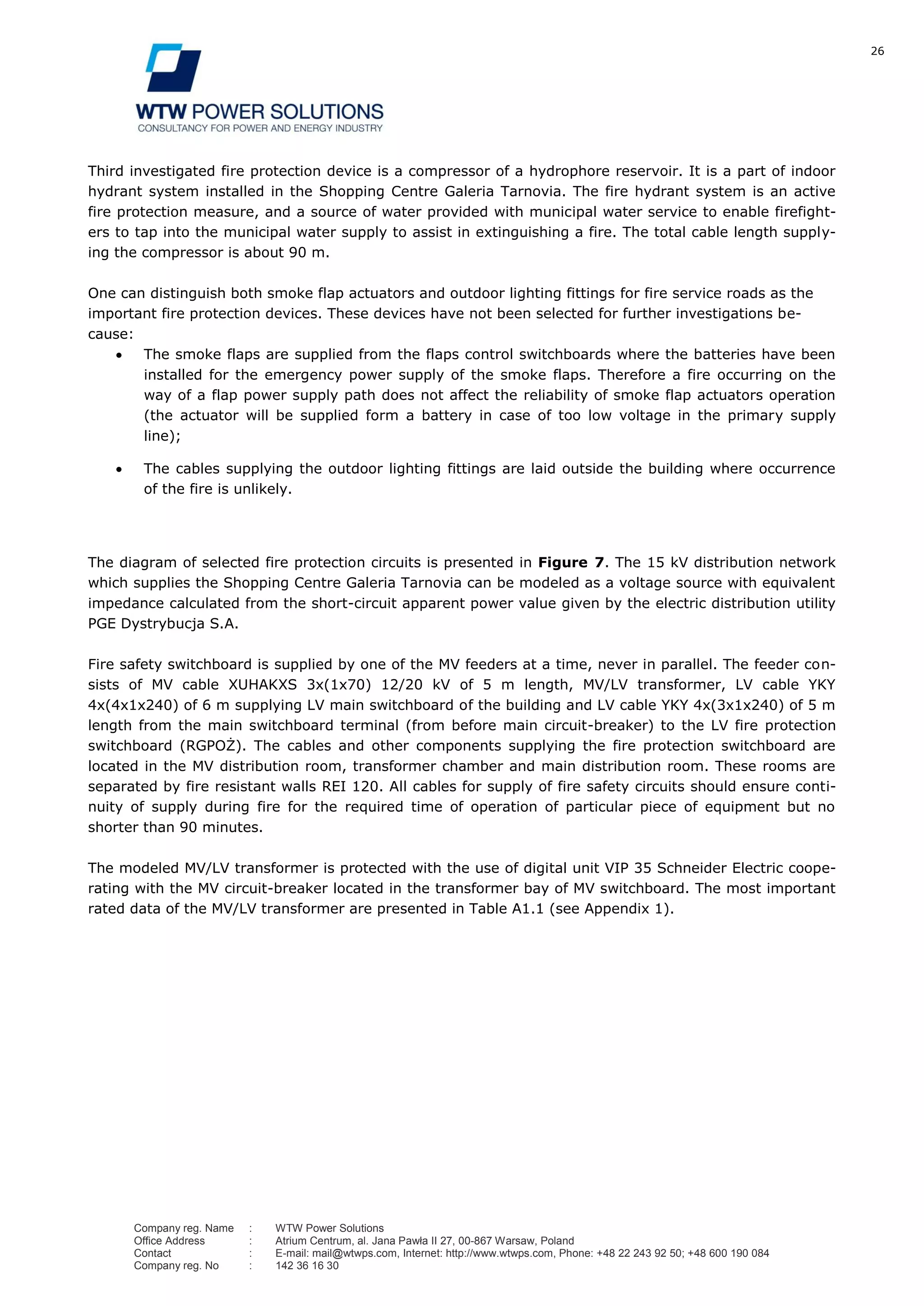 26
Company reg. Name : WTW Power Solutions
Office Address : Atrium Centrum, al. Jana Pawła II 27, 00-867 Warsaw, Poland
Contact : E-mail: mail@wtwps.com, Internet: http://www.wtwps.com, Phone: +48 22 243 92 50; +48 600 190 084
Company reg. No : 142 36 16 30
Third investigated fire protection device is a compressor of a hydrophore reservoir. It is a part of indoor
hydrant system installed in the Shopping Centre Galeria Tarnovia. The fire hydrant system is an active
fire protection measure, and a source of water provided with municipal water service to enable firefight-
ers to tap into the municipal water supply to assist in extinguishing a fire. The total cable length supply-
ing the compressor is about 90 m.
One can distinguish both smoke flap actuators and outdoor lighting fittings for fire service roads as the
important fire protection devices. These devices have not been selected for further investigations be-
cause:
The smoke flaps are supplied from the flaps control switchboards where the batteries have been
installed for the emergency power supply of the smoke flaps. Therefore a fire occurring on the
way of a flap power supply path does not affect the reliability of smoke flap actuators operation
(the actuator will be supplied form a battery in case of too low voltage in the primary supply
line);
The cables supplying the outdoor lighting fittings are laid outside the building where occurrence
of the fire is unlikely.
The diagram of selected fire protection circuits is presented in Figure 7. The 15 kV distribution network
which supplies the Shopping Centre Galeria Tarnovia can be modeled as a voltage source with equivalent
impedance calculated from the short-circuit apparent power value given by the electric distribution utility
PGE Dystrybucja S.A.
Fire safety switchboard is supplied by one of the MV feeders at a time, never in parallel. The feeder con-
sists of MV cable XUHAKXS 3x(1x70) 12/20 kV of 5 m length, MV/LV transformer, LV cable YKY
4x(4x1x240) of 6 m supplying LV main switchboard of the building and LV cable YKY 4x(3x1x240) of 5 m
length from the main switchboard terminal (from before main circuit-breaker) to the LV fire protection
switchboard (RGPOŻ). The cables and other components supplying the fire protection switchboard are
located in the MV distribution room, transformer chamber and main distribution room. These rooms are
separated by fire resistant walls REI 120. All cables for supply of fire safety circuits should ensure conti-
nuity of supply during fire for the required time of operation of particular piece of equipment but no
shorter than 90 minutes.
The modeled MV/LV transformer is protected with the use of digital unit VIP 35 Schneider Electric coope-
rating with the MV circuit-breaker located in the transformer bay of MV switchboard. The most important
rated data of the MV/LV transformer are presented in Table A1.1 (see Appendix 1).
 