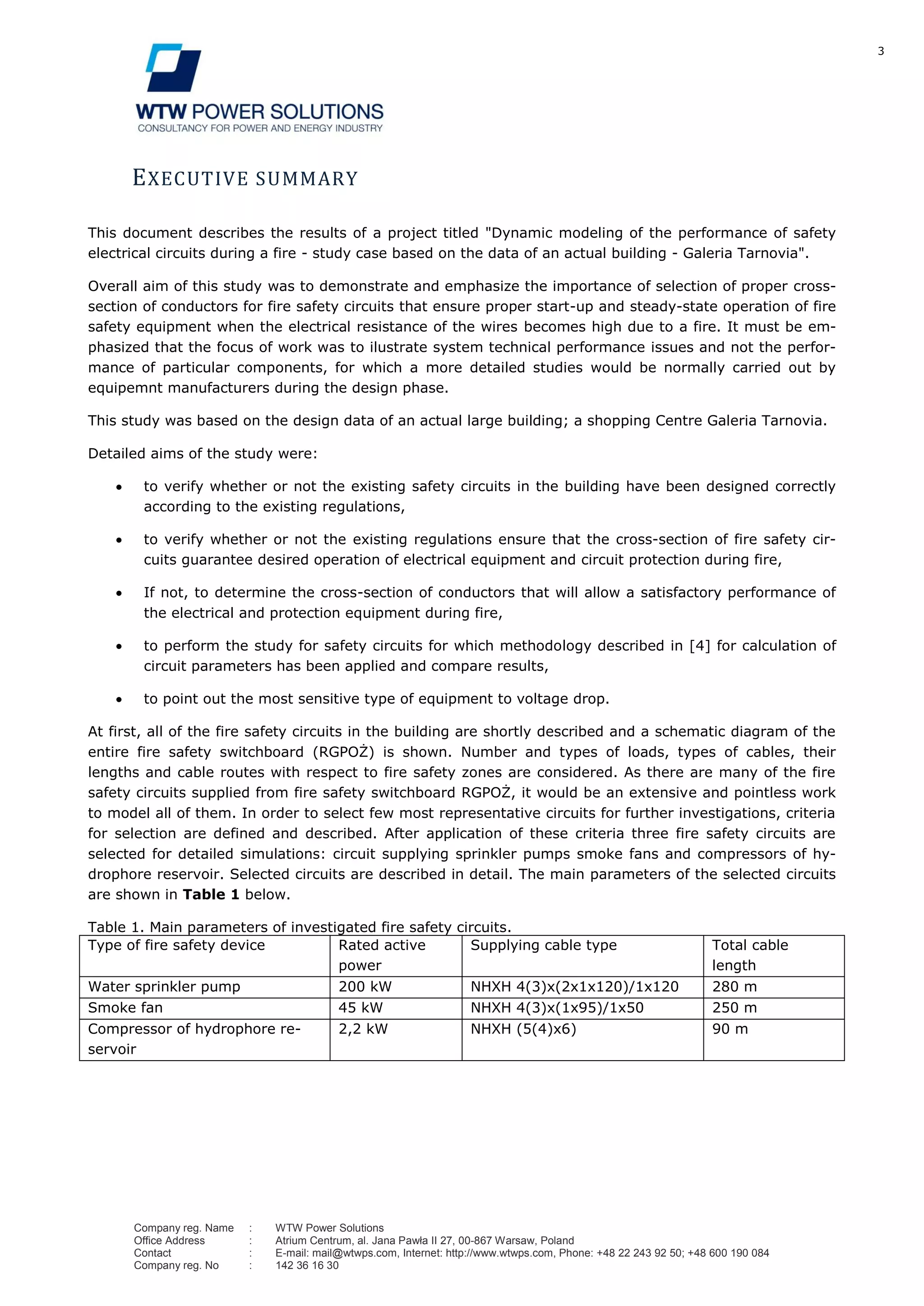 3
Company reg. Name : WTW Power Solutions
Office Address : Atrium Centrum, al. Jana Pawła II 27, 00-867 Warsaw, Poland
Contact : E-mail: mail@wtwps.com, Internet: http://www.wtwps.com, Phone: +48 22 243 92 50; +48 600 190 084
Company reg. No : 142 36 16 30
EXECUTIVE SUMMARY
This document describes the results of a project titled "Dynamic modeling of the performance of safety
electrical circuits during a fire - study case based on the data of an actual building - Galeria Tarnovia".
Overall aim of this study was to demonstrate and emphasize the importance of selection of proper cross-
section of conductors for fire safety circuits that ensure proper start-up and steady-state operation of fire
safety equipment when the electrical resistance of the wires becomes high due to a fire. It must be em-
phasized that the focus of work was to ilustrate system technical performance issues and not the perfor-
mance of particular components, for which a more detailed studies would be normally carried out by
equipemnt manufacturers during the design phase.
This study was based on the design data of an actual large building; a shopping Centre Galeria Tarnovia.
Detailed aims of the study were:
to verify whether or not the existing safety circuits in the building have been designed correctly
according to the existing regulations,
to verify whether or not the existing regulations ensure that the cross-section of fire safety cir-
cuits guarantee desired operation of electrical equipment and circuit protection during fire,
If not, to determine the cross-section of conductors that will allow a satisfactory performance of
the electrical and protection equipment during fire,
to perform the study for safety circuits for which methodology described in [4] for calculation of
circuit parameters has been applied and compare results,
to point out the most sensitive type of equipment to voltage drop.
At first, all of the fire safety circuits in the building are shortly described and a schematic diagram of the
entire fire safety switchboard (RGPOŻ) is shown. Number and types of loads, types of cables, their
lengths and cable routes with respect to fire safety zones are considered. As there are many of the fire
safety circuits supplied from fire safety switchboard RGPOŻ, it would be an extensive and pointless work
to model all of them. In order to select few most representative circuits for further investigations, criteria
for selection are defined and described. After application of these criteria three fire safety circuits are
selected for detailed simulations: circuit supplying sprinkler pumps smoke fans and compressors of hy-
drophore reservoir. Selected circuits are described in detail. The main parameters of the selected circuits
are shown in Table 1 below.
Table 1. Main parameters of investigated fire safety circuits.
Type of fire safety device Rated active
power
Supplying cable type Total cable
length
Water sprinkler pump 200 kW NHXH 4(3)x(2x1x120)/1x120 280 m
Smoke fan 45 kW NHXH 4(3)x(1x95)/1x50 250 m
Compressor of hydrophore re-
servoir
2,2 kW NHXH (5(4)x6) 90 m
 