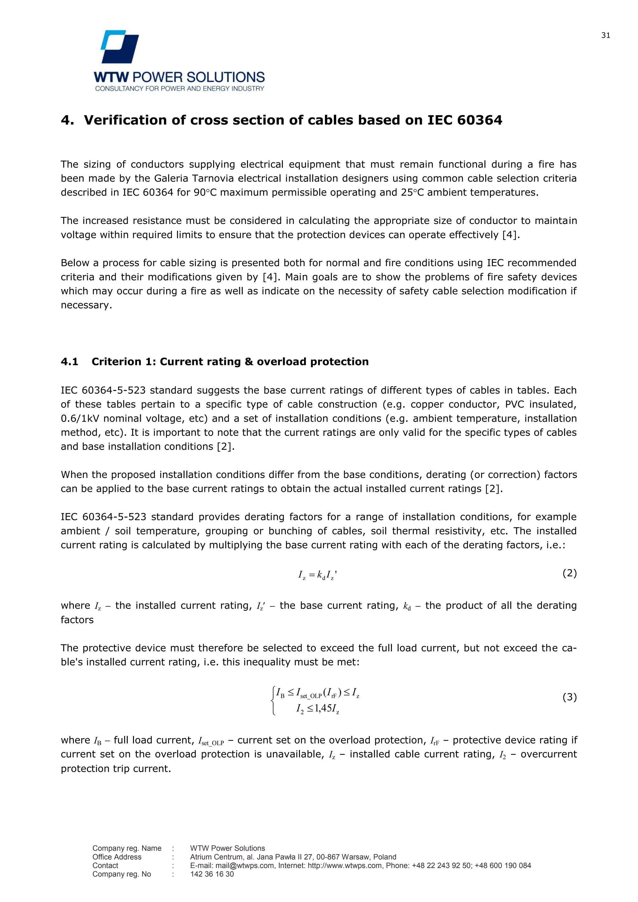 31
Company reg. Name : WTW Power Solutions
Office Address : Atrium Centrum, al. Jana Pawła II 27, 00-867 Warsaw, Poland
Contact : E-mail: mail@wtwps.com, Internet: http://www.wtwps.com, Phone: +48 22 243 92 50; +48 600 190 084
Company reg. No : 142 36 16 30
4. Verification of cross section of cables based on IEC 60364
The sizing of conductors supplying electrical equipment that must remain functional during a fire has
been made by the Galeria Tarnovia electrical installation designers using common cable selection criteria
described in IEC 60364 for 90 C maximum permissible operating and 25 C ambient temperatures.
The increased resistance must be considered in calculating the appropriate size of conductor to maintain
voltage within required limits to ensure that the protection devices can operate effectively [4].
Below a process for cable sizing is presented both for normal and fire conditions using IEC recommended
criteria and their modifications given by [4]. Main goals are to show the problems of fire safety devices
which may occur during a fire as well as indicate on the necessity of safety cable selection modification if
necessary.
4.1 Criterion 1: Current rating & overload protection
IEC 60364-5-523 standard suggests the base current ratings of different types of cables in tables. Each
of these tables pertain to a specific type of cable construction (e.g. copper conductor, PVC insulated,
0.6/1kV nominal voltage, etc) and a set of installation conditions (e.g. ambient temperature, installation
method, etc). It is important to note that the current ratings are only valid for the specific types of cables
and base installation conditions [2].
When the proposed installation conditions differ from the base conditions, derating (or correction) factors
can be applied to the base current ratings to obtain the actual installed current ratings [2].
IEC 60364-5-523 standard provides derating factors for a range of installation conditions, for example
ambient / soil temperature, grouping or bunching of cables, soil thermal resistivity, etc. The installed
current rating is calculated by multiplying the base current rating with each of the derating factors, i.e.:
'zdz IkI (2)
where Iz the installed current rating, Iz the base current rating, kd the product of all the derating
factors
The protective device must therefore be selected to exceed the full load current, but not exceed the ca-
ble's installed current rating, i.e. this inequality must be met:
z
zrFset_OLPB
,
)(
II
IIII
4512
(3)
where IB full load current, Iset_OLP – current set on the overload protection, IrF – protective device rating if
current set on the overload protection is unavailable, Iz – installed cable current rating, I2 – overcurrent
protection trip current.
 