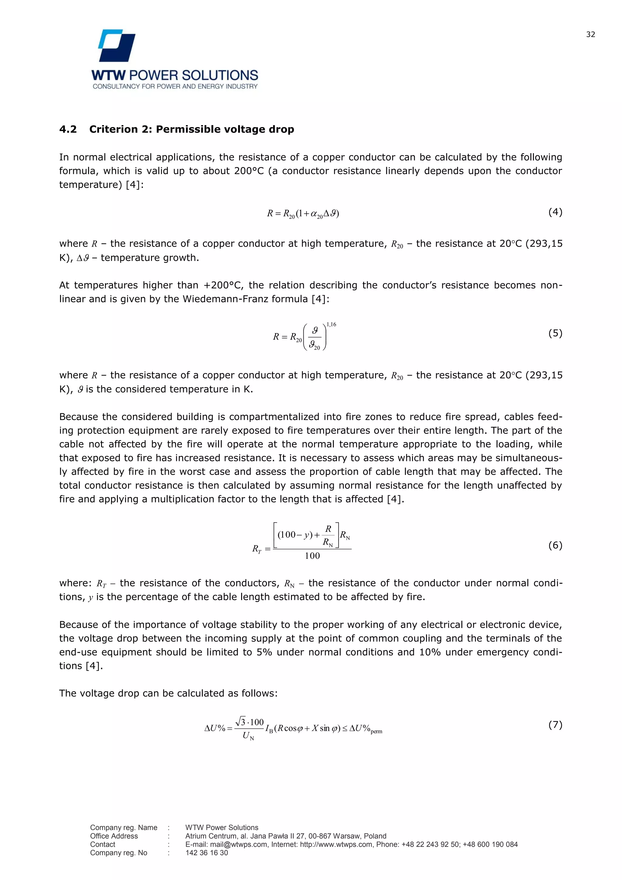 32
Company reg. Name : WTW Power Solutions
Office Address : Atrium Centrum, al. Jana Pawła II 27, 00-867 Warsaw, Poland
Contact : E-mail: mail@wtwps.com, Internet: http://www.wtwps.com, Phone: +48 22 243 92 50; +48 600 190 084
Company reg. No : 142 36 16 30
4.2 Criterion 2: Permissible voltage drop
In normal electrical applications, the resistance of a copper conductor can be calculated by the following
formula, which is valid up to about 200°C (a conductor resistance linearly depends upon the conductor
temperature) [4]:
)( 2020 1RR (4)
where R – the resistance of a copper conductor at high temperature, R20 – the resistance at 20 C (293,15
K), – temperature growth.
At temperatures higher than +200°C, the relation describing the conductor’s resistance becomes non-
linear and is given by the Wiedemann-Franz formula [4]:
161
20
20
,
RR (5)
where R – the resistance of a copper conductor at high temperature, R20 – the resistance at 20 C (293,15
K), is the considered temperature in K.
Because the considered building is compartmentalized into fire zones to reduce fire spread, cables feed-
ing protection equipment are rarely exposed to fire temperatures over their entire length. The part of the
cable not affected by the fire will operate at the normal temperature appropriate to the loading, while
that exposed to fire has increased resistance. It is necessary to assess which areas may be simultaneous-
ly affected by fire in the worst case and assess the proportion of cable length that may be affected. The
total conductor resistance is then calculated by assuming normal resistance for the length unaffected by
fire and applying a multiplication factor to the length that is affected [4].
100
100 N
N
)( R
R
R
y
RT
(6)
where: RT the resistance of the conductors, RN the resistance of the conductor under normal condi-
tions, y is the percentage of the cable length estimated to be affected by fire.
Because of the importance of voltage stability to the proper working of any electrical or electronic device,
the voltage drop between the incoming supply at the point of common coupling and the terminals of the
end-use equipment should be limited to 5% under normal conditions and 10% under emergency condi-
tions [4].
The voltage drop can be calculated as follows:
permB
N
%)sincos(
1003
% UXRI
U
U (7)
 