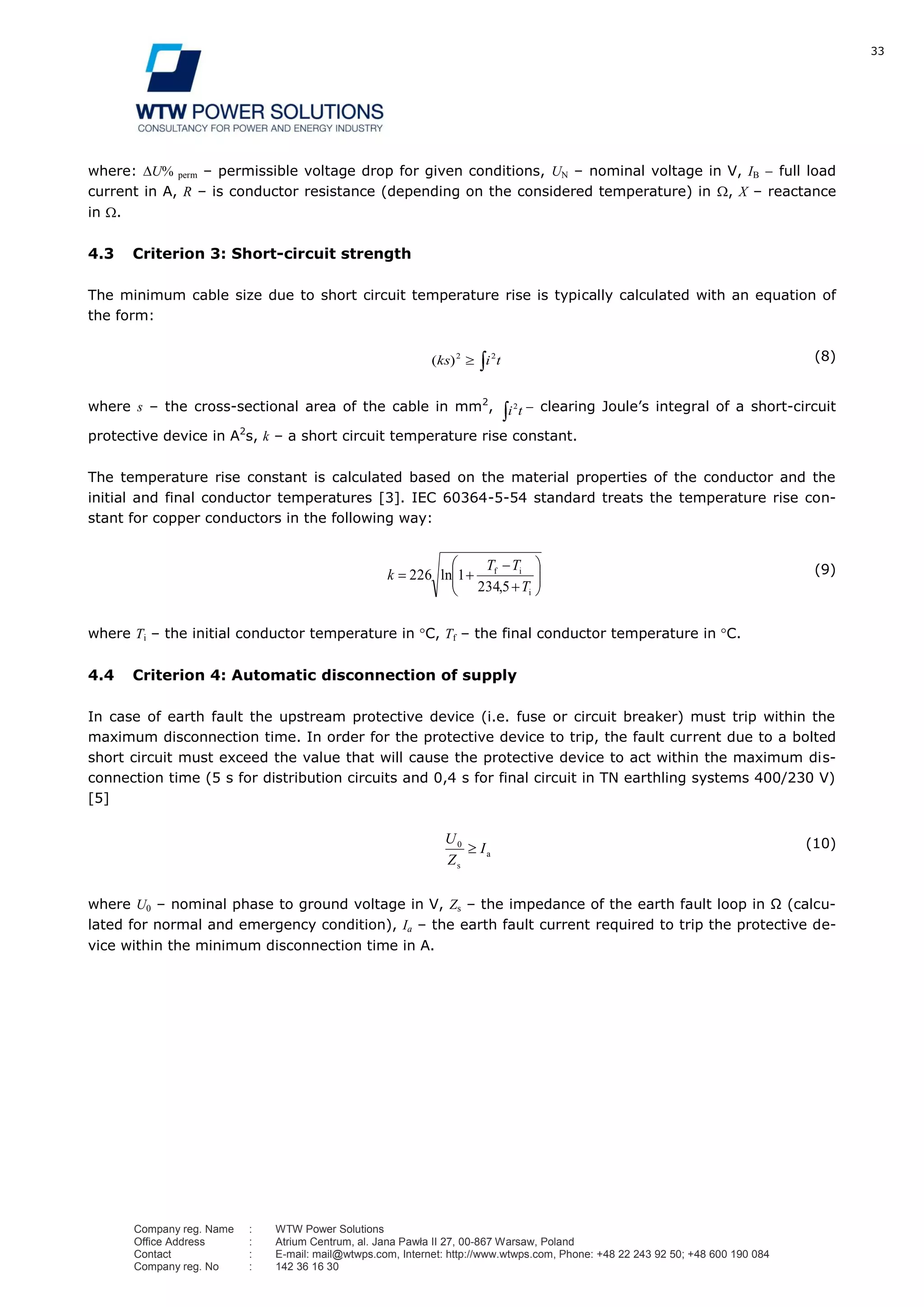 33
Company reg. Name : WTW Power Solutions
Office Address : Atrium Centrum, al. Jana Pawła II 27, 00-867 Warsaw, Poland
Contact : E-mail: mail@wtwps.com, Internet: http://www.wtwps.com, Phone: +48 22 243 92 50; +48 600 190 084
Company reg. No : 142 36 16 30
where: U% perm – permissible voltage drop for given conditions, UN – nominal voltage in V, IB full load
current in A, R – is conductor resistance (depending on the considered temperature) in , X – reactance
in .
4.3 Criterion 3: Short-circuit strength
The minimum cable size due to short circuit temperature rise is typically calculated with an equation of
the form:
tiks 22
)( (8)
where s – the cross-sectional area of the cable in mm2
, ti2 clearing Joule’s integral of a short-circuit
protective device in A2
s, k – a short circuit temperature rise constant.
The temperature rise constant is calculated based on the material properties of the conductor and the
initial and final conductor temperatures [3]. IEC 60364-5-54 standard treats the temperature rise con-
stant for copper conductors in the following way:
i
if
,
ln
T
TT
k
5234
1226 (9)
where Ti – the initial conductor temperature in C, Tf – the final conductor temperature in C.
4.4 Criterion 4: Automatic disconnection of supply
In case of earth fault the upstream protective device (i.e. fuse or circuit breaker) must trip within the
maximum disconnection time. In order for the protective device to trip, the fault current due to a bolted
short circuit must exceed the value that will cause the protective device to act within the maximum dis-
connection time (5 s for distribution circuits and 0,4 s for final circuit in TN earthling systems 400/230 V)
[5]
a
s
I
Z
U0 (10)
where U0 – nominal phase to ground voltage in V, Zs – the impedance of the earth fault loop in Ω (calcu-
lated for normal and emergency condition), Ia – the earth fault current required to trip the protective de-
vice within the minimum disconnection time in A.
 