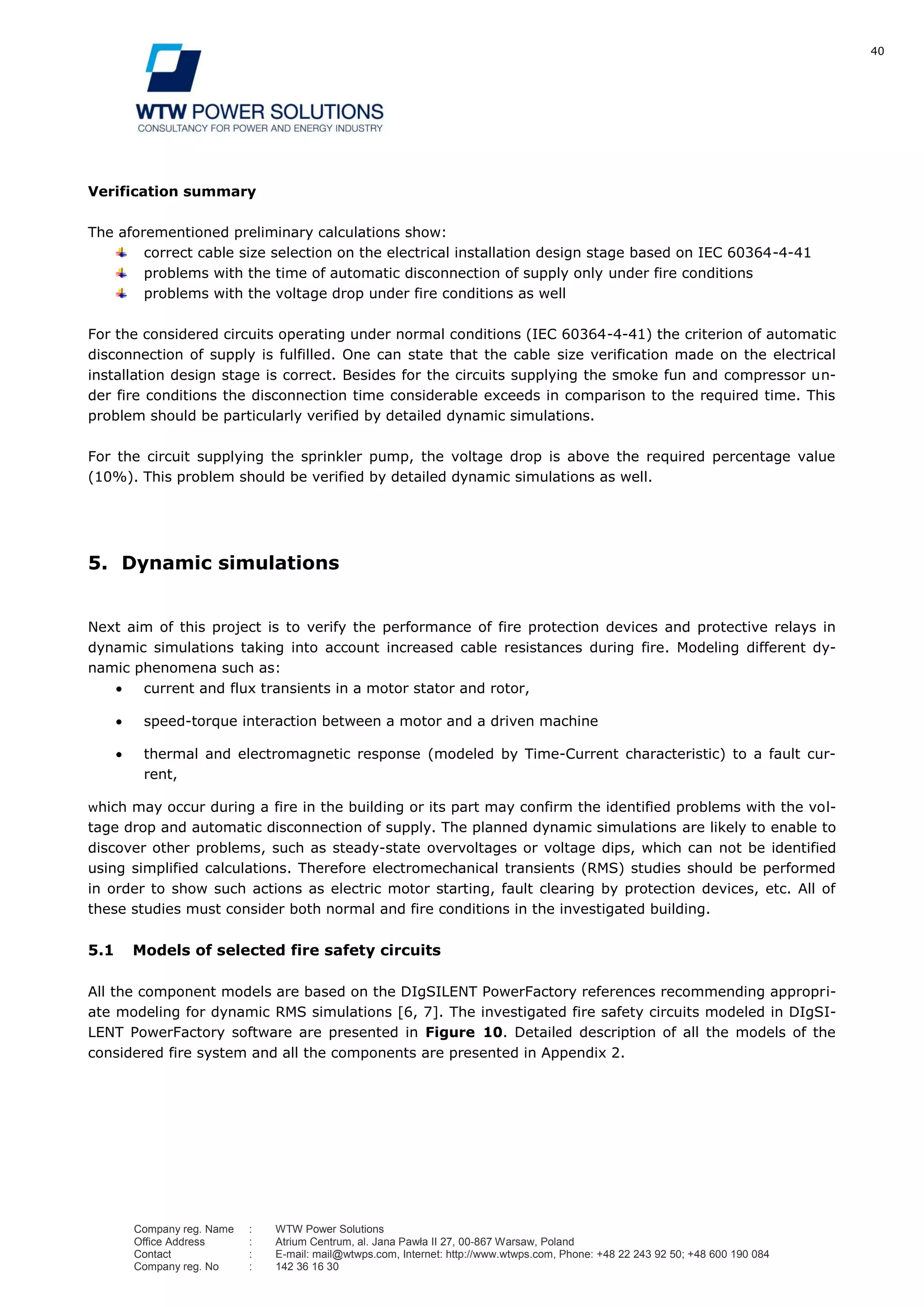 40
Company reg. Name : WTW Power Solutions
Office Address : Atrium Centrum, al. Jana Pawła II 27, 00-867 Warsaw, Poland
Contact : E-mail: mail@wtwps.com, Internet: http://www.wtwps.com, Phone: +48 22 243 92 50; +48 600 190 084
Company reg. No : 142 36 16 30
Verification summary
The aforementioned preliminary calculations show:
correct cable size selection on the electrical installation design stage based on IEC 60364-4-41
problems with the time of automatic disconnection of supply only under fire conditions
problems with the voltage drop under fire conditions as well
For the considered circuits operating under normal conditions (IEC 60364-4-41) the criterion of automatic
disconnection of supply is fulfilled. One can state that the cable size verification made on the electrical
installation design stage is correct. Besides for the circuits supplying the smoke fun and compressor un-
der fire conditions the disconnection time considerable exceeds in comparison to the required time. This
problem should be particularly verified by detailed dynamic simulations.
For the circuit supplying the sprinkler pump, the voltage drop is above the required percentage value
(10%). This problem should be verified by detailed dynamic simulations as well.
5. Dynamic simulations
Next aim of this project is to verify the performance of fire protection devices and protective relays in
dynamic simulations taking into account increased cable resistances during fire. Modeling different dy-
namic phenomena such as:
current and flux transients in a motor stator and rotor,
speed-torque interaction between a motor and a driven machine
thermal and electromagnetic response (modeled by Time-Current characteristic) to a fault cur-
rent,
which may occur during a fire in the building or its part may confirm the identified problems with the vol-
tage drop and automatic disconnection of supply. The planned dynamic simulations are likely to enable to
discover other problems, such as steady-state overvoltages or voltage dips, which can not be identified
using simplified calculations. Therefore electromechanical transients (RMS) studies should be performed
in order to show such actions as electric motor starting, fault clearing by protection devices, etc. All of
these studies must consider both normal and fire conditions in the investigated building.
5.1 Models of selected fire safety circuits
All the component models are based on the DIgSILENT PowerFactory references recommending appropri-
ate modeling for dynamic RMS simulations [6, 7]. The investigated fire safety circuits modeled in DIgSI-
LENT PowerFactory software are presented in Figure 10. Detailed description of all the models of the
considered fire system and all the components are presented in Appendix 2.
 