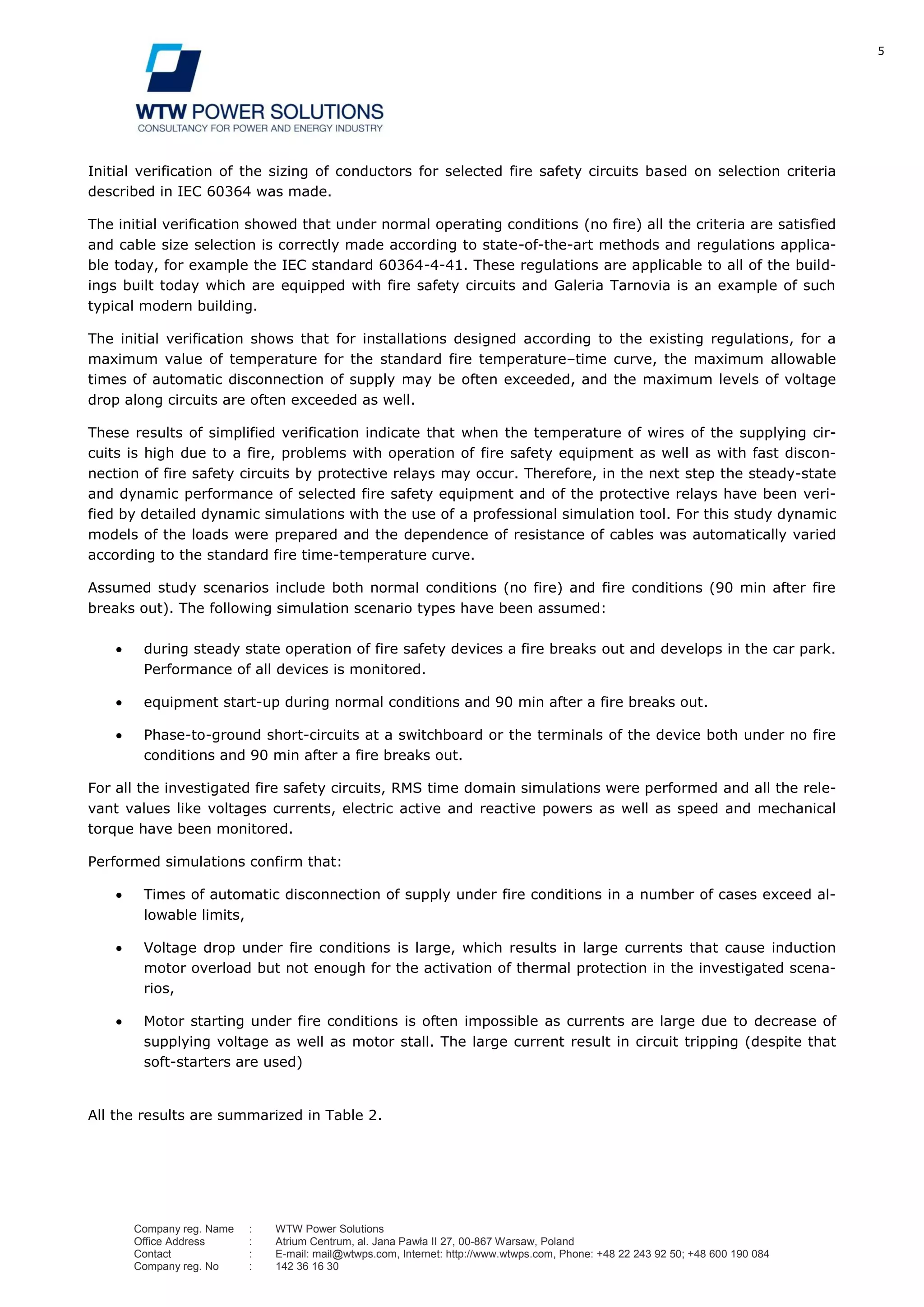 5
Company reg. Name : WTW Power Solutions
Office Address : Atrium Centrum, al. Jana Pawła II 27, 00-867 Warsaw, Poland
Contact : E-mail: mail@wtwps.com, Internet: http://www.wtwps.com, Phone: +48 22 243 92 50; +48 600 190 084
Company reg. No : 142 36 16 30
Initial verification of the sizing of conductors for selected fire safety circuits based on selection criteria
described in IEC 60364 was made.
The initial verification showed that under normal operating conditions (no fire) all the criteria are satisfied
and cable size selection is correctly made according to state-of-the-art methods and regulations applica-
ble today, for example the IEC standard 60364-4-41. These regulations are applicable to all of the build-
ings built today which are equipped with fire safety circuits and Galeria Tarnovia is an example of such
typical modern building.
The initial verification shows that for installations designed according to the existing regulations, for a
maximum value of temperature for the standard fire temperature–time curve, the maximum allowable
times of automatic disconnection of supply may be often exceeded, and the maximum levels of voltage
drop along circuits are often exceeded as well.
These results of simplified verification indicate that when the temperature of wires of the supplying cir-
cuits is high due to a fire, problems with operation of fire safety equipment as well as with fast discon-
nection of fire safety circuits by protective relays may occur. Therefore, in the next step the steady-state
and dynamic performance of selected fire safety equipment and of the protective relays have been veri-
fied by detailed dynamic simulations with the use of a professional simulation tool. For this study dynamic
models of the loads were prepared and the dependence of resistance of cables was automatically varied
according to the standard fire time-temperature curve.
Assumed study scenarios include both normal conditions (no fire) and fire conditions (90 min after fire
breaks out). The following simulation scenario types have been assumed:
during steady state operation of fire safety devices a fire breaks out and develops in the car park.
Performance of all devices is monitored.
equipment start-up during normal conditions and 90 min after a fire breaks out.
Phase-to-ground short-circuits at a switchboard or the terminals of the device both under no fire
conditions and 90 min after a fire breaks out.
For all the investigated fire safety circuits, RMS time domain simulations were performed and all the rele-
vant values like voltages currents, electric active and reactive powers as well as speed and mechanical
torque have been monitored.
Performed simulations confirm that:
Times of automatic disconnection of supply under fire conditions in a number of cases exceed al-
lowable limits,
Voltage drop under fire conditions is large, which results in large currents that cause induction
motor overload but not enough for the activation of thermal protection in the investigated scena-
rios,
Motor starting under fire conditions is often impossible as currents are large due to decrease of
supplying voltage as well as motor stall. The large current result in circuit tripping (despite that
soft-starters are used)
All the results are summarized in Table 2.
 