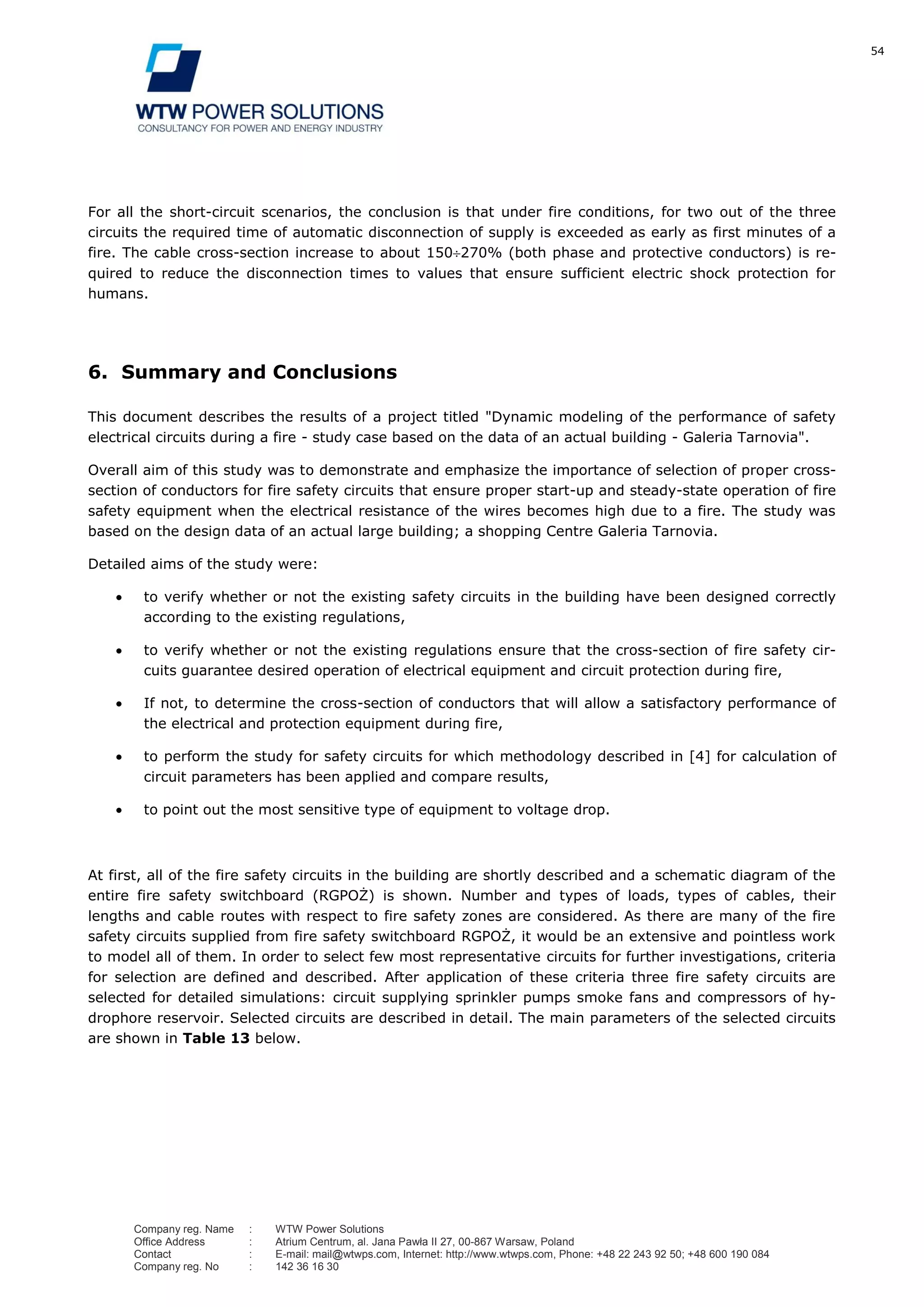 54
Company reg. Name : WTW Power Solutions
Office Address : Atrium Centrum, al. Jana Pawła II 27, 00-867 Warsaw, Poland
Contact : E-mail: mail@wtwps.com, Internet: http://www.wtwps.com, Phone: +48 22 243 92 50; +48 600 190 084
Company reg. No : 142 36 16 30
For all the short-circuit scenarios, the conclusion is that under fire conditions, for two out of the three
circuits the required time of automatic disconnection of supply is exceeded as early as first minutes of a
fire. The cable cross-section increase to about 150 270% (both phase and protective conductors) is re-
quired to reduce the disconnection times to values that ensure sufficient electric shock protection for
humans.
6. Summary and Conclusions
This document describes the results of a project titled "Dynamic modeling of the performance of safety
electrical circuits during a fire - study case based on the data of an actual building - Galeria Tarnovia".
Overall aim of this study was to demonstrate and emphasize the importance of selection of proper cross-
section of conductors for fire safety circuits that ensure proper start-up and steady-state operation of fire
safety equipment when the electrical resistance of the wires becomes high due to a fire. The study was
based on the design data of an actual large building; a shopping Centre Galeria Tarnovia.
Detailed aims of the study were:
to verify whether or not the existing safety circuits in the building have been designed correctly
according to the existing regulations,
to verify whether or not the existing regulations ensure that the cross-section of fire safety cir-
cuits guarantee desired operation of electrical equipment and circuit protection during fire,
If not, to determine the cross-section of conductors that will allow a satisfactory performance of
the electrical and protection equipment during fire,
to perform the study for safety circuits for which methodology described in [4] for calculation of
circuit parameters has been applied and compare results,
to point out the most sensitive type of equipment to voltage drop.
At first, all of the fire safety circuits in the building are shortly described and a schematic diagram of the
entire fire safety switchboard (RGPOŻ) is shown. Number and types of loads, types of cables, their
lengths and cable routes with respect to fire safety zones are considered. As there are many of the fire
safety circuits supplied from fire safety switchboard RGPOŻ, it would be an extensive and pointless work
to model all of them. In order to select few most representative circuits for further investigations, criteria
for selection are defined and described. After application of these criteria three fire safety circuits are
selected for detailed simulations: circuit supplying sprinkler pumps smoke fans and compressors of hy-
drophore reservoir. Selected circuits are described in detail. The main parameters of the selected circuits
are shown in Table 13 below.
 