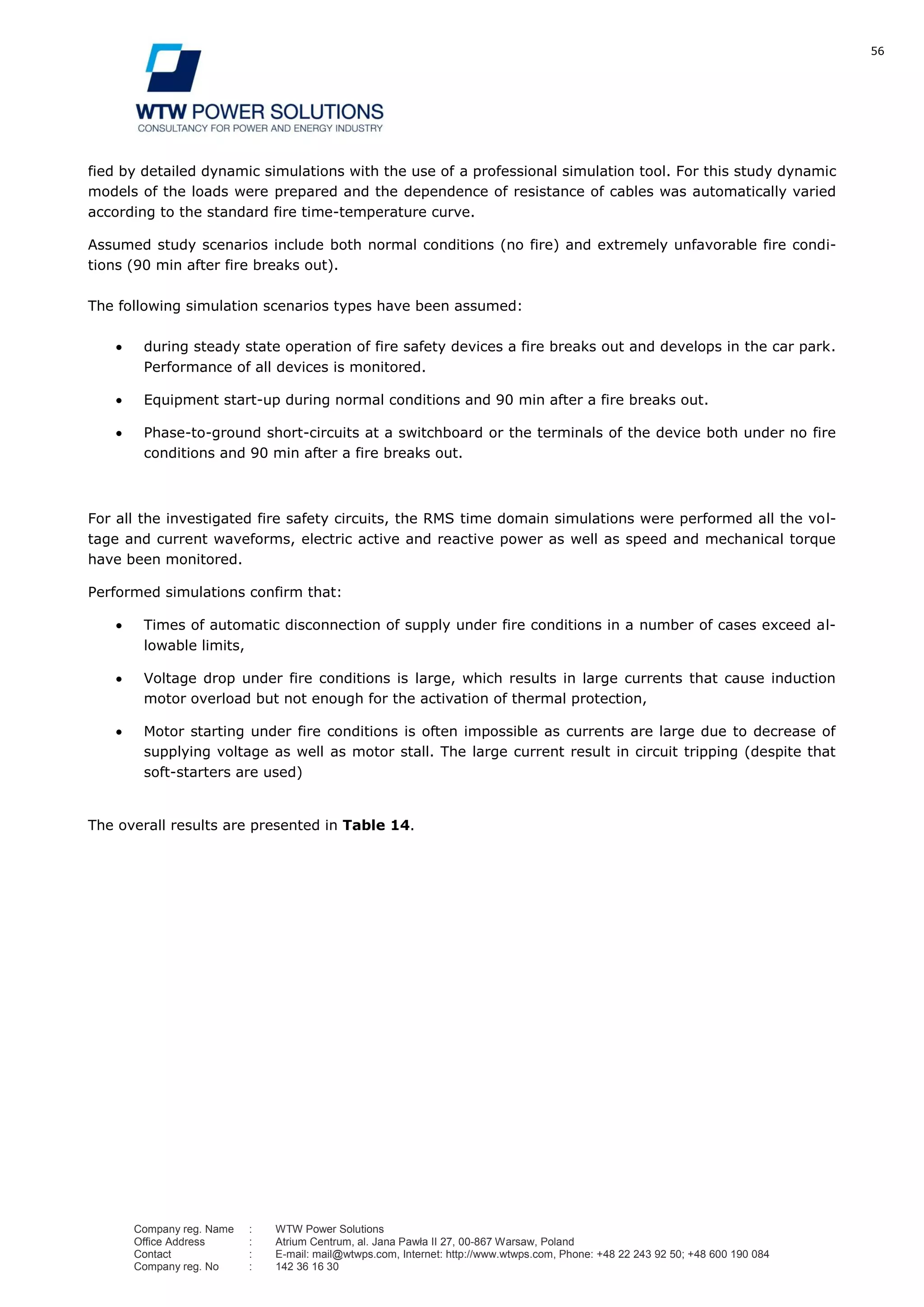 56
Company reg. Name : WTW Power Solutions
Office Address : Atrium Centrum, al. Jana Pawła II 27, 00-867 Warsaw, Poland
Contact : E-mail: mail@wtwps.com, Internet: http://www.wtwps.com, Phone: +48 22 243 92 50; +48 600 190 084
Company reg. No : 142 36 16 30
fied by detailed dynamic simulations with the use of a professional simulation tool. For this study dynamic
models of the loads were prepared and the dependence of resistance of cables was automatically varied
according to the standard fire time-temperature curve.
Assumed study scenarios include both normal conditions (no fire) and extremely unfavorable fire condi-
tions (90 min after fire breaks out).
The following simulation scenarios types have been assumed:
during steady state operation of fire safety devices a fire breaks out and develops in the car park.
Performance of all devices is monitored.
Equipment start-up during normal conditions and 90 min after a fire breaks out.
Phase-to-ground short-circuits at a switchboard or the terminals of the device both under no fire
conditions and 90 min after a fire breaks out.
For all the investigated fire safety circuits, the RMS time domain simulations were performed all the vol-
tage and current waveforms, electric active and reactive power as well as speed and mechanical torque
have been monitored.
Performed simulations confirm that:
Times of automatic disconnection of supply under fire conditions in a number of cases exceed al-
lowable limits,
Voltage drop under fire conditions is large, which results in large currents that cause induction
motor overload but not enough for the activation of thermal protection,
Motor starting under fire conditions is often impossible as currents are large due to decrease of
supplying voltage as well as motor stall. The large current result in circuit tripping (despite that
soft-starters are used)
The overall results are presented in Table 14.
 