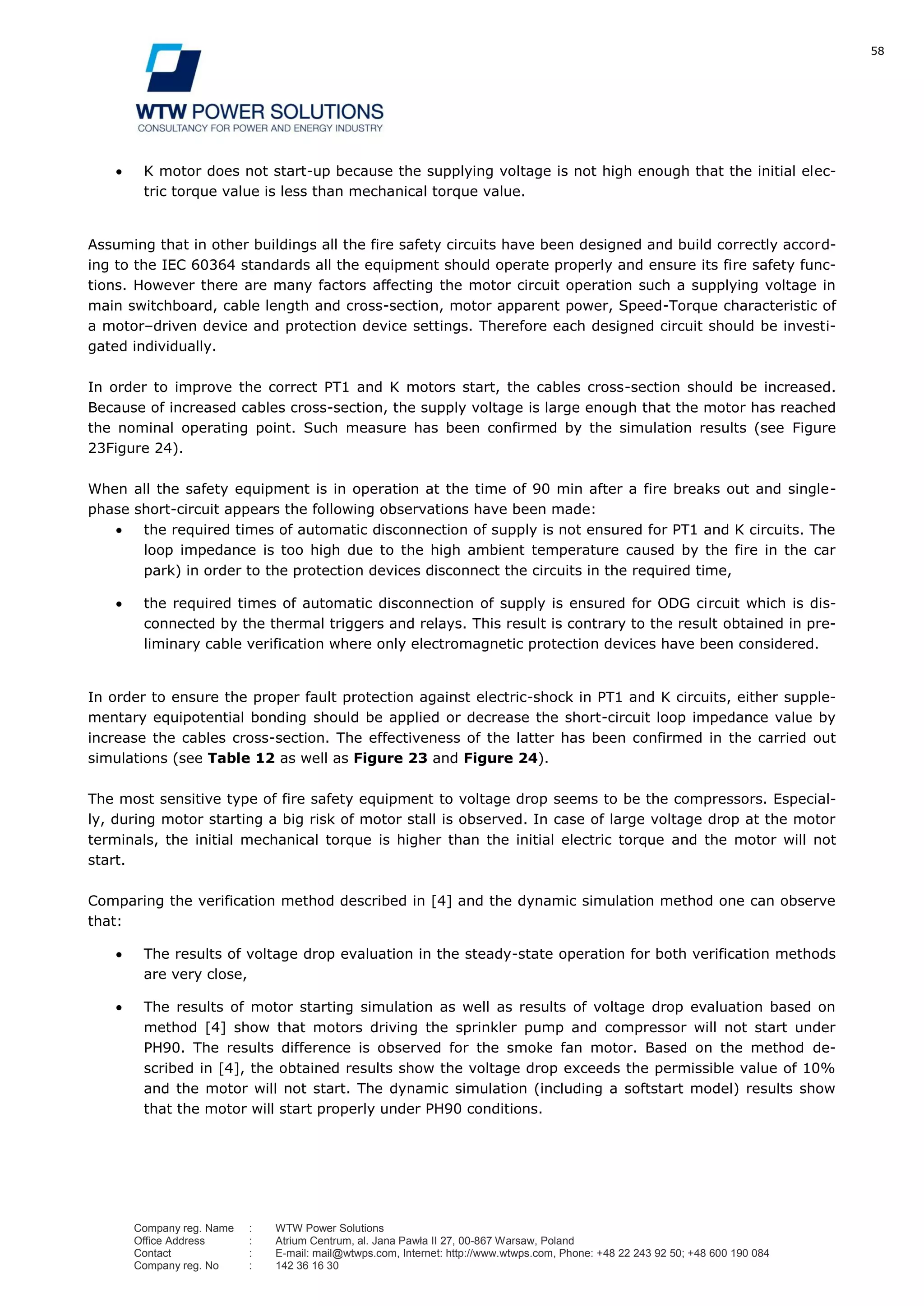 58
Company reg. Name : WTW Power Solutions
Office Address : Atrium Centrum, al. Jana Pawła II 27, 00-867 Warsaw, Poland
Contact : E-mail: mail@wtwps.com, Internet: http://www.wtwps.com, Phone: +48 22 243 92 50; +48 600 190 084
Company reg. No : 142 36 16 30
K motor does not start-up because the supplying voltage is not high enough that the initial elec-
tric torque value is less than mechanical torque value.
Assuming that in other buildings all the fire safety circuits have been designed and build correctly accord-
ing to the IEC 60364 standards all the equipment should operate properly and ensure its fire safety func-
tions. However there are many factors affecting the motor circuit operation such a supplying voltage in
main switchboard, cable length and cross-section, motor apparent power, Speed-Torque characteristic of
a motor–driven device and protection device settings. Therefore each designed circuit should be investi-
gated individually.
In order to improve the correct PT1 and K motors start, the cables cross-section should be increased.
Because of increased cables cross-section, the supply voltage is large enough that the motor has reached
the nominal operating point. Such measure has been confirmed by the simulation results (see Figure
23Figure 24).
When all the safety equipment is in operation at the time of 90 min after a fire breaks out and single-
phase short-circuit appears the following observations have been made:
the required times of automatic disconnection of supply is not ensured for PT1 and K circuits. The
loop impedance is too high due to the high ambient temperature caused by the fire in the car
park) in order to the protection devices disconnect the circuits in the required time,
the required times of automatic disconnection of supply is ensured for ODG circuit which is dis-
connected by the thermal triggers and relays. This result is contrary to the result obtained in pre-
liminary cable verification where only electromagnetic protection devices have been considered.
In order to ensure the proper fault protection against electric-shock in PT1 and K circuits, either supple-
mentary equipotential bonding should be applied or decrease the short-circuit loop impedance value by
increase the cables cross-section. The effectiveness of the latter has been confirmed in the carried out
simulations (see Table 12 as well as Figure 23 and Figure 24).
The most sensitive type of fire safety equipment to voltage drop seems to be the compressors. Especial-
ly, during motor starting a big risk of motor stall is observed. In case of large voltage drop at the motor
terminals, the initial mechanical torque is higher than the initial electric torque and the motor will not
start.
Comparing the verification method described in [4] and the dynamic simulation method one can observe
that:
The results of voltage drop evaluation in the steady-state operation for both verification methods
are very close,
The results of motor starting simulation as well as results of voltage drop evaluation based on
method [4] show that motors driving the sprinkler pump and compressor will not start under
PH90. The results difference is observed for the smoke fan motor. Based on the method de-
scribed in [4], the obtained results show the voltage drop exceeds the permissible value of 10%
and the motor will not start. The dynamic simulation (including a softstart model) results show
that the motor will start properly under PH90 conditions.
 