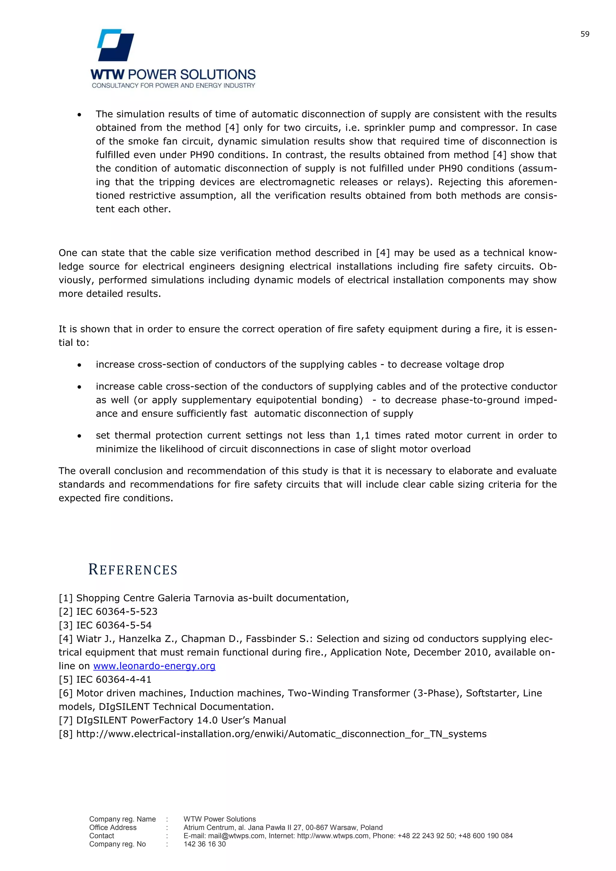 59
Company reg. Name : WTW Power Solutions
Office Address : Atrium Centrum, al. Jana Pawła II 27, 00-867 Warsaw, Poland
Contact : E-mail: mail@wtwps.com, Internet: http://www.wtwps.com, Phone: +48 22 243 92 50; +48 600 190 084
Company reg. No : 142 36 16 30
The simulation results of time of automatic disconnection of supply are consistent with the results
obtained from the method [4] only for two circuits, i.e. sprinkler pump and compressor. In case
of the smoke fan circuit, dynamic simulation results show that required time of disconnection is
fulfilled even under PH90 conditions. In contrast, the results obtained from method [4] show that
the condition of automatic disconnection of supply is not fulfilled under PH90 conditions (assum-
ing that the tripping devices are electromagnetic releases or relays). Rejecting this aforemen-
tioned restrictive assumption, all the verification results obtained from both methods are consis-
tent each other.
One can state that the cable size verification method described in [4] may be used as a technical know-
ledge source for electrical engineers designing electrical installations including fire safety circuits. Ob-
viously, performed simulations including dynamic models of electrical installation components may show
more detailed results.
It is shown that in order to ensure the correct operation of fire safety equipment during a fire, it is essen-
tial to:
increase cross-section of conductors of the supplying cables - to decrease voltage drop
increase cable cross-section of the conductors of supplying cables and of the protective conductor
as well (or apply supplementary equipotential bonding) - to decrease phase-to-ground imped-
ance and ensure sufficiently fast automatic disconnection of supply
set thermal protection current settings not less than 1,1 times rated motor current in order to
minimize the likelihood of circuit disconnections in case of slight motor overload
The overall conclusion and recommendation of this study is that it is necessary to elaborate and evaluate
standards and recommendations for fire safety circuits that will include clear cable sizing criteria for the
expected fire conditions.
REFERENCES
[1] Shopping Centre Galeria Tarnovia as-built documentation,
[2] IEC 60364-5-523
[3] IEC 60364-5-54
[4] Wiatr J., Hanzelka Z., Chapman D., Fassbinder S.: Selection and sizing od conductors supplying elec-
trical equipment that must remain functional during fire., Application Note, December 2010, available on-
line on www.leonardo-energy.org
[5] IEC 60364-4-41
[6] Motor driven machines, Induction machines, Two-Winding Transformer (3-Phase), Softstarter, Line
models, DIgSILENT Technical Documentation.
[7] DIgSILENT PowerFactory 14.0 User’s Manual
[8] http://www.electrical-installation.org/enwiki/Automatic_disconnection_for_TN_systems
 