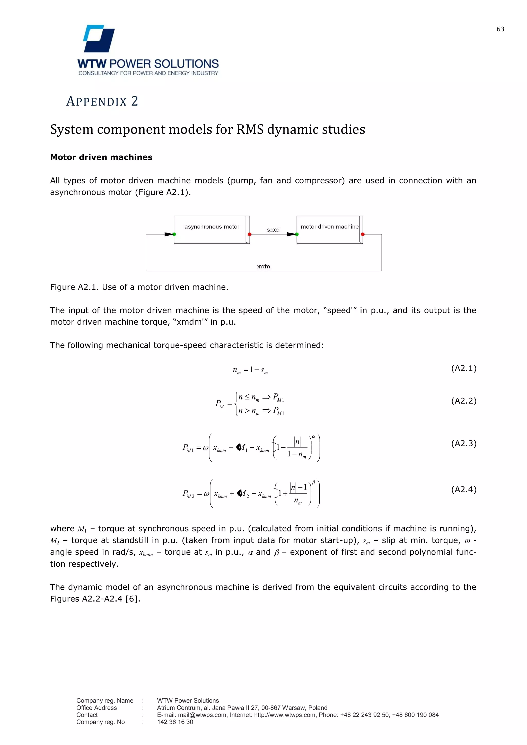 63
Company reg. Name : WTW Power Solutions
Office Address : Atrium Centrum, al. Jana Pawła II 27, 00-867 Warsaw, Poland
Contact : E-mail: mail@wtwps.com, Internet: http://www.wtwps.com, Phone: +48 22 243 92 50; +48 600 190 084
Company reg. No : 142 36 16 30
APPENDIX 2
System component models for RMS dynamic studies
Motor driven machines
All types of motor driven machine models (pump, fan and compressor) are used in connection with an
asynchronous motor (Figure A2.1).
Figure A2.1. Use of a motor driven machine.
The input of the motor driven machine is the speed of the motor, “speed'” in p.u., and its output is the
motor driven machine torque, “xmdm'” in p.u.
The following mechanical torque-speed characteristic is determined:
mm sn 1 (A2.1)
1
1
Mm
Mm
M
Pnn
Pnn
P (A2.2)
m
kmmkmmM
n
n
xMxP
1
111
(A2.3)
m
kmmkmmM
n
n
xMxP
1
122
(A2.4)
where M1 – torque at synchronous speed in p.u. (calculated from initial conditions if machine is running),
M2 – torque at standstill in p.u. (taken from input data for motor start-up), sm – slip at min. torque, -
angle speed in rad/s, xkmm – torque at sm in p.u., and – exponent of first and second polynomial func-
tion respectively.
The dynamic model of an asynchronous machine is derived from the equivalent circuits according to the
Figures A2.2-A2.4 [6].
 