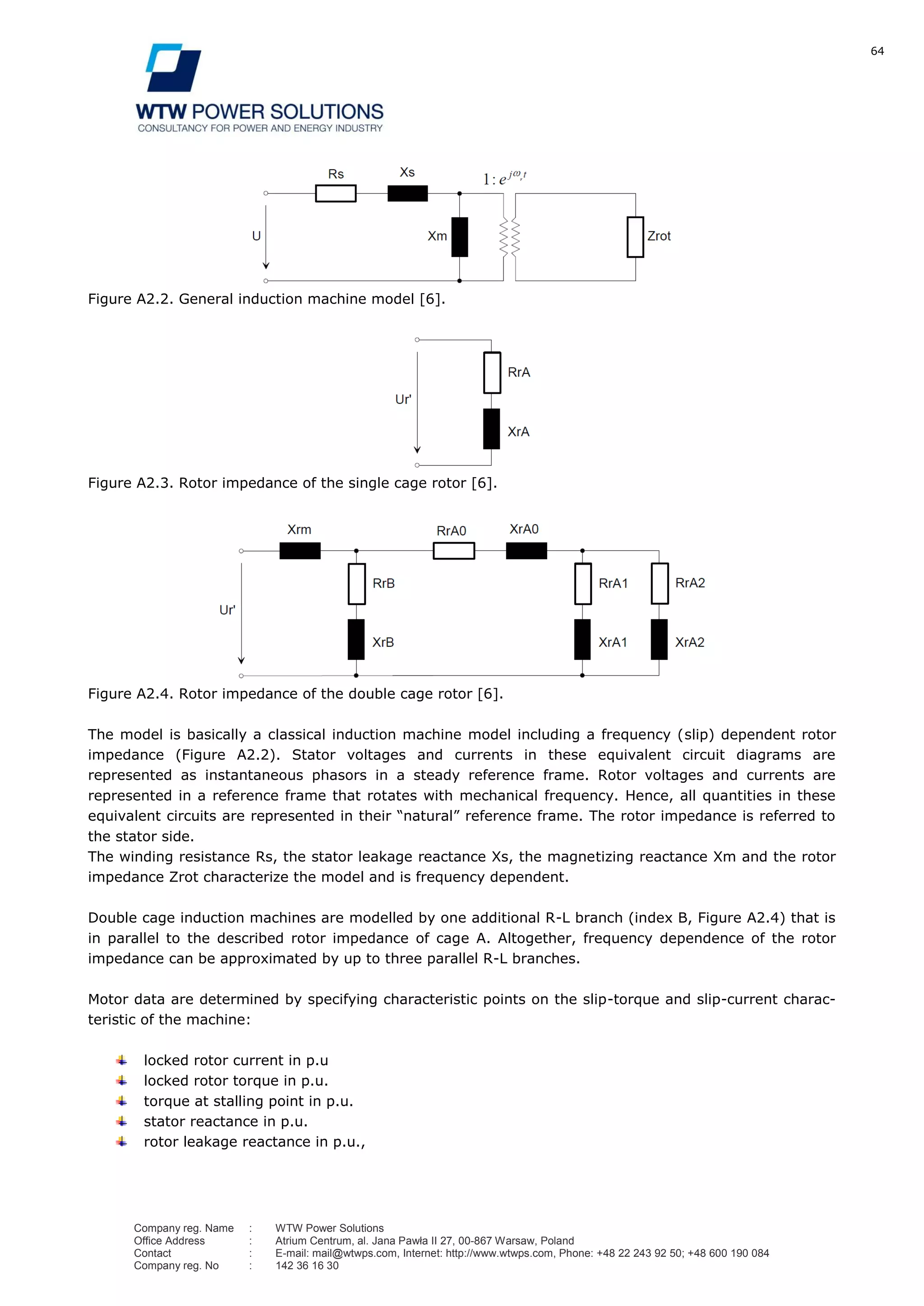 64
Company reg. Name : WTW Power Solutions
Office Address : Atrium Centrum, al. Jana Pawła II 27, 00-867 Warsaw, Poland
Contact : E-mail: mail@wtwps.com, Internet: http://www.wtwps.com, Phone: +48 22 243 92 50; +48 600 190 084
Company reg. No : 142 36 16 30
Figure A2.2. General induction machine model [6].
Figure A2.3. Rotor impedance of the single cage rotor [6].
Figure A2.4. Rotor impedance of the double cage rotor [6].
The model is basically a classical induction machine model including a frequency (slip) dependent rotor
impedance (Figure A2.2). Stator voltages and currents in these equivalent circuit diagrams are
represented as instantaneous phasors in a steady reference frame. Rotor voltages and currents are
represented in a reference frame that rotates with mechanical frequency. Hence, all quantities in these
equivalent circuits are represented in their “natural” reference frame. The rotor impedance is referred to
the stator side.
The winding resistance Rs, the stator leakage reactance Xs, the magnetizing reactance Xm and the rotor
impedance Zrot characterize the model and is frequency dependent.
Double cage induction machines are modelled by one additional R-L branch (index B, Figure A2.4) that is
in parallel to the described rotor impedance of cage A. Altogether, frequency dependence of the rotor
impedance can be approximated by up to three parallel R-L branches.
Motor data are determined by specifying characteristic points on the slip-torque and slip-current charac-
teristic of the machine:
locked rotor current in p.u
locked rotor torque in p.u.
torque at stalling point in p.u.
stator reactance in p.u.
rotor leakage reactance in p.u.,
 