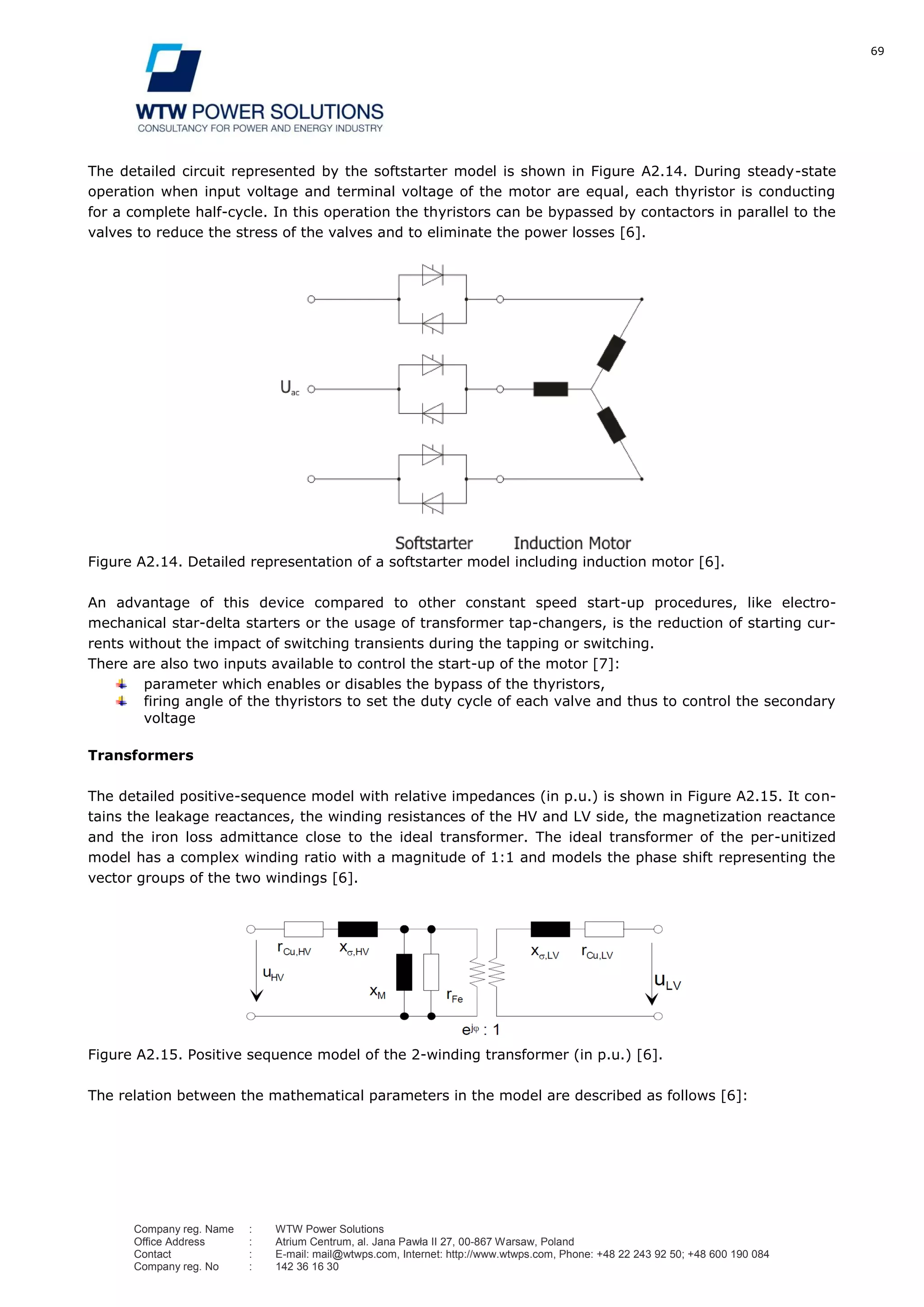69
Company reg. Name : WTW Power Solutions
Office Address : Atrium Centrum, al. Jana Pawła II 27, 00-867 Warsaw, Poland
Contact : E-mail: mail@wtwps.com, Internet: http://www.wtwps.com, Phone: +48 22 243 92 50; +48 600 190 084
Company reg. No : 142 36 16 30
The detailed circuit represented by the softstarter model is shown in Figure A2.14. During steady-state
operation when input voltage and terminal voltage of the motor are equal, each thyristor is conducting
for a complete half-cycle. In this operation the thyristors can be bypassed by contactors in parallel to the
valves to reduce the stress of the valves and to eliminate the power losses [6].
Figure A2.14. Detailed representation of a softstarter model including induction motor [6].
An advantage of this device compared to other constant speed start-up procedures, like electro-
mechanical star-delta starters or the usage of transformer tap-changers, is the reduction of starting cur-
rents without the impact of switching transients during the tapping or switching.
There are also two inputs available to control the start-up of the motor [7]:
parameter which enables or disables the bypass of the thyristors,
firing angle of the thyristors to set the duty cycle of each valve and thus to control the secondary
voltage
Transformers
The detailed positive-sequence model with relative impedances (in p.u.) is shown in Figure A2.15. It con-
tains the leakage reactances, the winding resistances of the HV and LV side, the magnetization reactance
and the iron loss admittance close to the ideal transformer. The ideal transformer of the per-unitized
model has a complex winding ratio with a magnitude of 1:1 and models the phase shift representing the
vector groups of the two windings [6].
Figure A2.15. Positive sequence model of the 2-winding transformer (in p.u.) [6].
The relation between the mathematical parameters in the model are described as follows [6]:
 