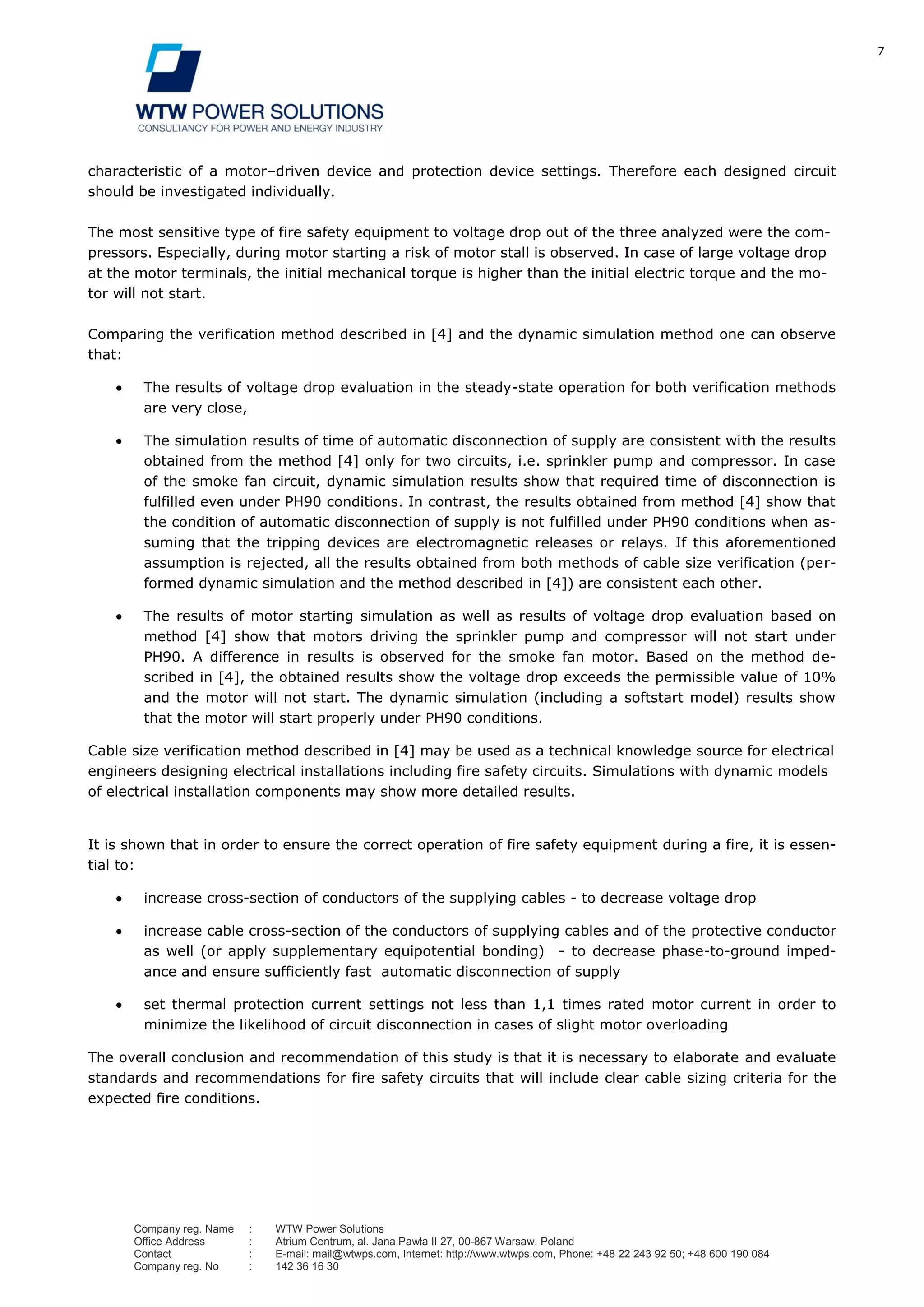 7
Company reg. Name : WTW Power Solutions
Office Address : Atrium Centrum, al. Jana Pawła II 27, 00-867 Warsaw, Poland
Contact : E-mail: mail@wtwps.com, Internet: http://www.wtwps.com, Phone: +48 22 243 92 50; +48 600 190 084
Company reg. No : 142 36 16 30
characteristic of a motor–driven device and protection device settings. Therefore each designed circuit
should be investigated individually.
The most sensitive type of fire safety equipment to voltage drop out of the three analyzed were the com-
pressors. Especially, during motor starting a risk of motor stall is observed. In case of large voltage drop
at the motor terminals, the initial mechanical torque is higher than the initial electric torque and the mo-
tor will not start.
Comparing the verification method described in [4] and the dynamic simulation method one can observe
that:
The results of voltage drop evaluation in the steady-state operation for both verification methods
are very close,
The simulation results of time of automatic disconnection of supply are consistent with the results
obtained from the method [4] only for two circuits, i.e. sprinkler pump and compressor. In case
of the smoke fan circuit, dynamic simulation results show that required time of disconnection is
fulfilled even under PH90 conditions. In contrast, the results obtained from method [4] show that
the condition of automatic disconnection of supply is not fulfilled under PH90 conditions when as-
suming that the tripping devices are electromagnetic releases or relays. If this aforementioned
assumption is rejected, all the results obtained from both methods of cable size verification (per-
formed dynamic simulation and the method described in [4]) are consistent each other.
The results of motor starting simulation as well as results of voltage drop evaluation based on
method [4] show that motors driving the sprinkler pump and compressor will not start under
PH90. A difference in results is observed for the smoke fan motor. Based on the method de-
scribed in [4], the obtained results show the voltage drop exceeds the permissible value of 10%
and the motor will not start. The dynamic simulation (including a softstart model) results show
that the motor will start properly under PH90 conditions.
Cable size verification method described in [4] may be used as a technical knowledge source for electrical
engineers designing electrical installations including fire safety circuits. Simulations with dynamic models
of electrical installation components may show more detailed results.
It is shown that in order to ensure the correct operation of fire safety equipment during a fire, it is essen-
tial to:
increase cross-section of conductors of the supplying cables - to decrease voltage drop
increase cable cross-section of the conductors of supplying cables and of the protective conductor
as well (or apply supplementary equipotential bonding) - to decrease phase-to-ground imped-
ance and ensure sufficiently fast automatic disconnection of supply
set thermal protection current settings not less than 1,1 times rated motor current in order to
minimize the likelihood of circuit disconnection in cases of slight motor overloading
The overall conclusion and recommendation of this study is that it is necessary to elaborate and evaluate
standards and recommendations for fire safety circuits that will include clear cable sizing criteria for the
expected fire conditions.
 