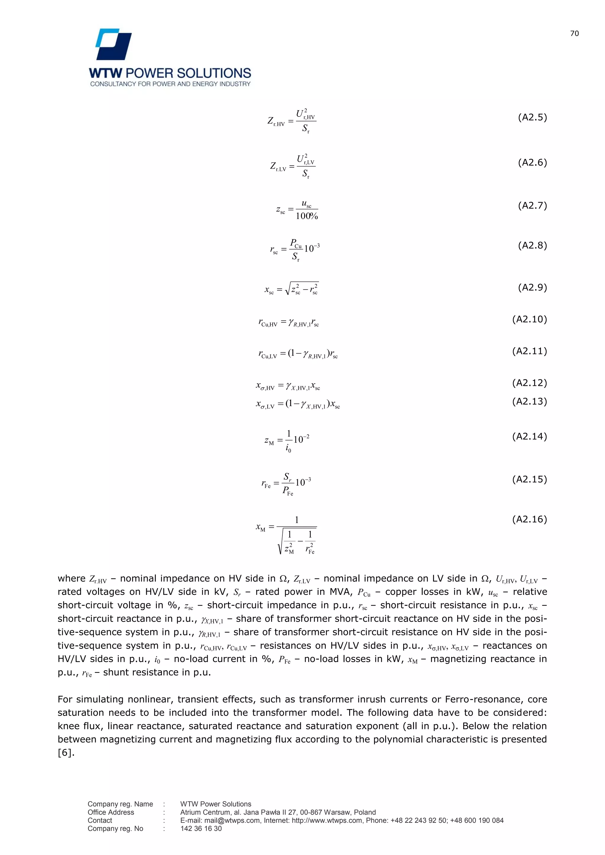 70
Company reg. Name : WTW Power Solutions
Office Address : Atrium Centrum, al. Jana Pawła II 27, 00-867 Warsaw, Poland
Contact : E-mail: mail@wtwps.com, Internet: http://www.wtwps.com, Phone: +48 22 243 92 50; +48 600 190 084
Company reg. No : 142 36 16 30
r
HVr,
r.HV
S
U
Z
2
(A2.5)
r
LVr,
r.LV
S
U
Z
2
(A2.6)
%
sc
sc
100
u
z (A2.7)
3
r
Cu
sc 10
S
P
r (A2.8)
2
sc
2
scsc rzx (A2.9)
sc,HV,HVCu, rr R 1
(A2.10)
sc,HV,LVCu, )( rr R 11 (A2.11)
sc,HV,HV, xx X 1
(A2.12)
sc,HV,LV, )( xx X 11 (A2.13)
2
0
10
1
i
zM
(A2.14)
3
10
Fe
Fe
P
S
r r (A2.15)
2
Fe
2
M
M
rz
x
11
1 (A2.16)
where Zr.HV – nominal impedance on HV side in , Zr.LV – nominal impedance on LV side in , Ur,HV, Ur,LV –
rated voltages on HV/LV side in kV, Sr – rated power in MVA, PCu – copper losses in kW, usc – relative
short-circuit voltage in %, zsc – short-circuit impedance in p.u., rsc – short-circuit resistance in p.u., xsc –
short-circuit reactance in p.u., X,HV,1 – share of transformer short-circuit reactance on HV side in the posi-
tive-sequence system in p.u., R,HV,1 – share of transformer short-circuit resistance on HV side in the posi-
tive-sequence system in p.u., rCu,HV, rCu,LV – resistances on HV/LV sides in p.u., x ,HV, x ,LV – reactances on
HV/LV sides in p.u., i0 – no-load current in %, PFe – no-load losses in kW, xM – magnetizing reactance in
p.u., rFe – shunt resistance in p.u.
For simulating nonlinear, transient effects, such as transformer inrush currents or Ferro-resonance, core
saturation needs to be included into the transformer model. The following data have to be considered:
knee flux, linear reactance, saturated reactance and saturation exponent (all in p.u.). Below the relation
between magnetizing current and magnetizing flux according to the polynomial characteristic is presented
[6].
 