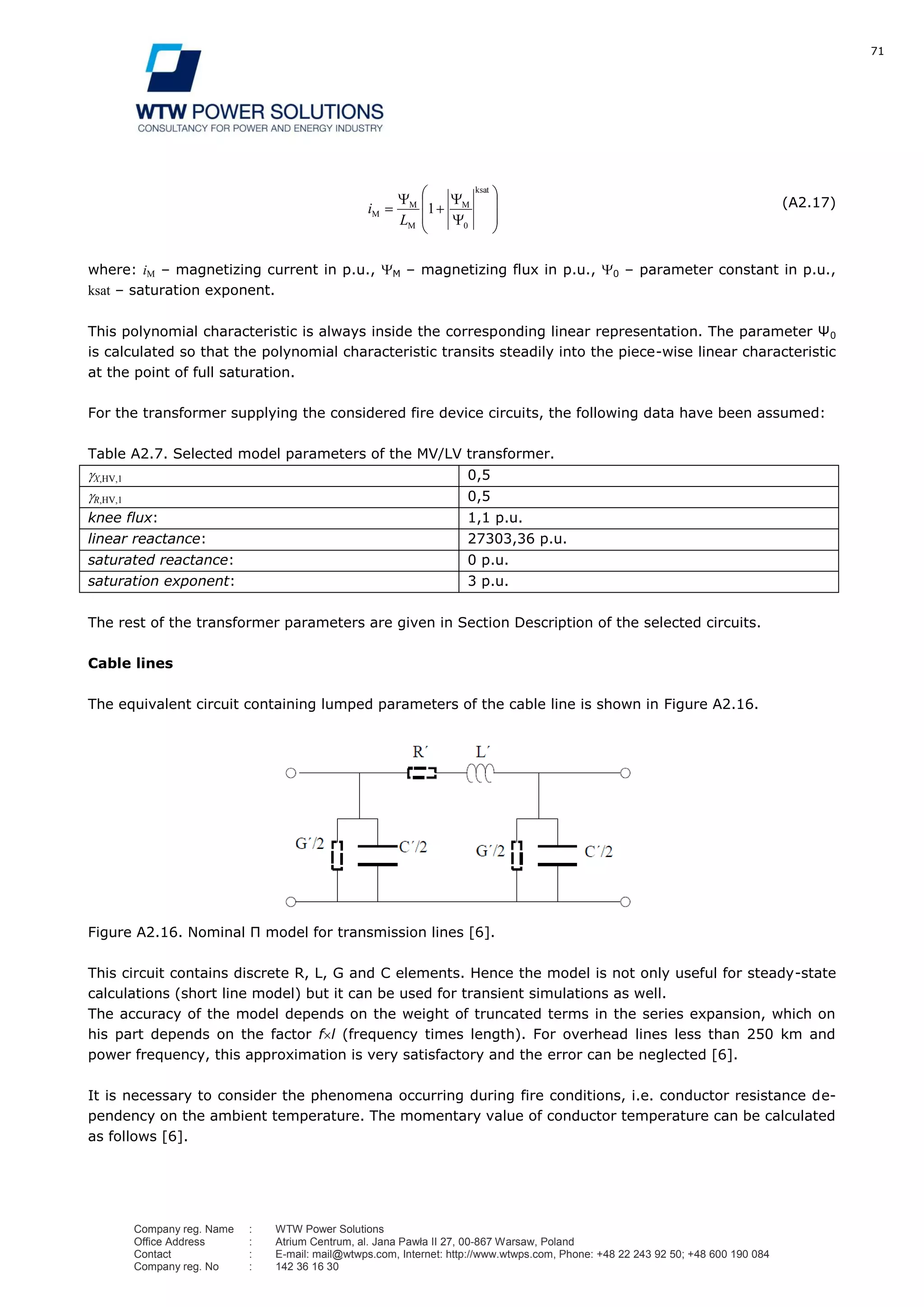 71
Company reg. Name : WTW Power Solutions
Office Address : Atrium Centrum, al. Jana Pawła II 27, 00-867 Warsaw, Poland
Contact : E-mail: mail@wtwps.com, Internet: http://www.wtwps.com, Phone: +48 22 243 92 50; +48 600 190 084
Company reg. No : 142 36 16 30
ksat
0
M
M
M
M 1
L
i (A2.17)
where: iM – magnetizing current in p.u., M – magnetizing flux in p.u., 0 – parameter constant in p.u.,
ksat – saturation exponent.
This polynomial characteristic is always inside the corresponding linear representation. The parameter Ψ0
is calculated so that the polynomial characteristic transits steadily into the piece-wise linear characteristic
at the point of full saturation.
For the transformer supplying the considered fire device circuits, the following data have been assumed:
Table A2.7. Selected model parameters of the MV/LV transformer.
X,HV,1 0,5
R,HV,1 0,5
knee flux: 1,1 p.u.
linear reactance: 27303,36 p.u.
saturated reactance: 0 p.u.
saturation exponent: 3 p.u.
The rest of the transformer parameters are given in Section Description of the selected circuits.
Cable lines
The equivalent circuit containing lumped parameters of the cable line is shown in Figure A2.16.
Figure A2.16. Nominal Π model for transmission lines [6].
This circuit contains discrete R, L, G and C elements. Hence the model is not only useful for steady-state
calculations (short line model) but it can be used for transient simulations as well.
The accuracy of the model depends on the weight of truncated terms in the series expansion, which on
his part depends on the factor f l (frequency times length). For overhead lines less than 250 km and
power frequency, this approximation is very satisfactory and the error can be neglected [6].
It is necessary to consider the phenomena occurring during fire conditions, i.e. conductor resistance de-
pendency on the ambient temperature. The momentary value of conductor temperature can be calculated
as follows [6].
 