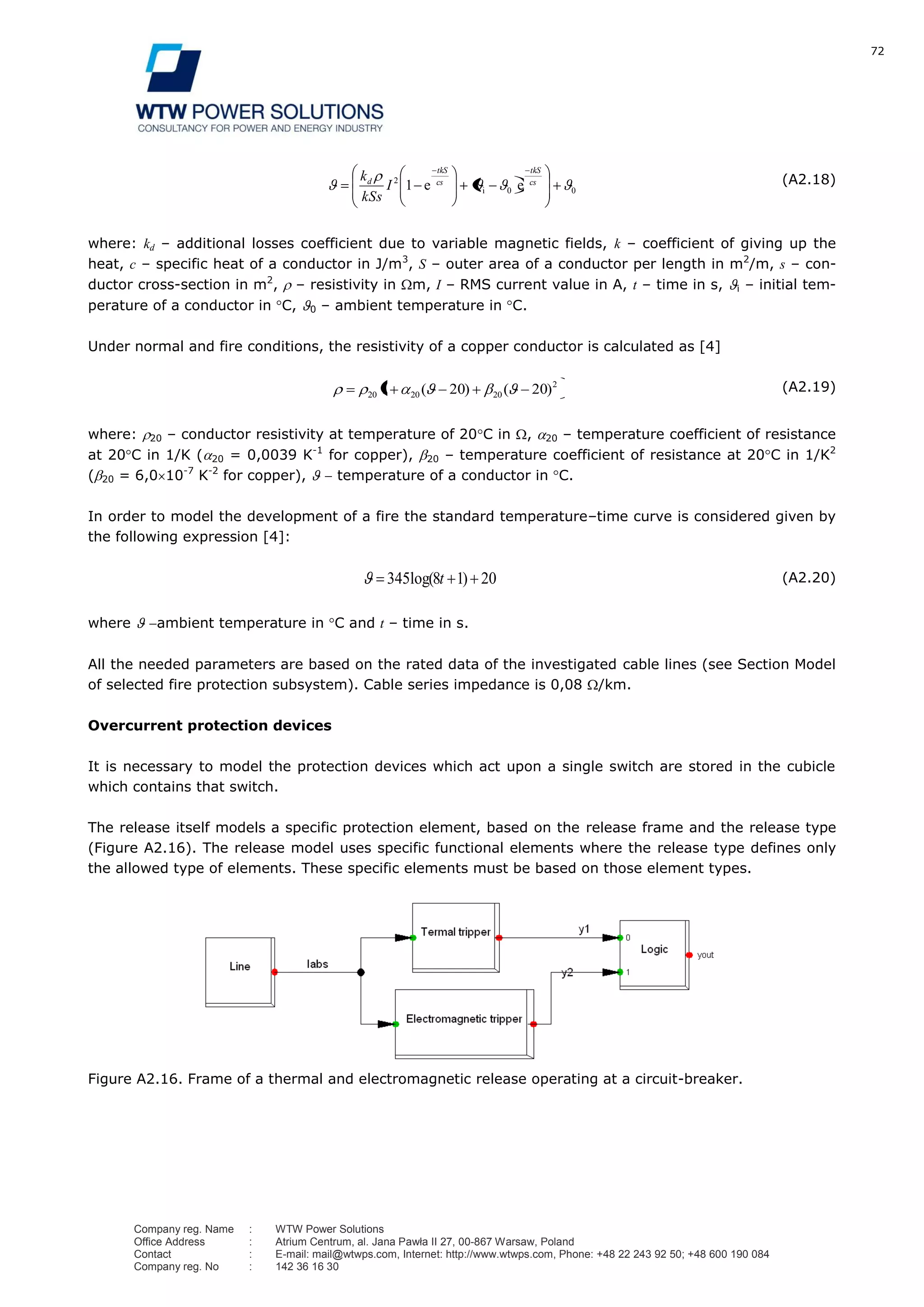 72
Company reg. Name : WTW Power Solutions
Office Address : Atrium Centrum, al. Jana Pawła II 27, 00-867 Warsaw, Poland
Contact : E-mail: mail@wtwps.com, Internet: http://www.wtwps.com, Phone: +48 22 243 92 50; +48 600 190 084
Company reg. No : 142 36 16 30
00
2
1 cs
tkS
cs
tkS
d
I
kSs
k
ee i
(A2.18)
where: kd – additional losses coefficient due to variable magnetic fields, k – coefficient of giving up the
heat, c – specific heat of a conductor in J/m3
, S – outer area of a conductor per length in m2
/m, s – con-
ductor cross-section in m2
, – resistivity in m, I – RMS current value in A, t – time in s, i – initial tem-
perature of a conductor in C, 0 – ambient temperature in C.
Under normal and fire conditions, the resistivity of a copper conductor is calculated as [4]
2
202020 20201 )()( (A2.19)
where: 20 – conductor resistivity at temperature of 20 C in , 20 – temperature coefficient of resistance
at 20 C in 1/K ( 20 = 0,0039 K-1
for copper), 20 – temperature coefficient of resistance at 20 C in 1/K2
( 20 = 6,0 10-7
K-2
for copper), temperature of a conductor in C.
In order to model the development of a fire the standard temperature–time curve is considered given by
the following expression [4]:
2018345 )log( t (A2.20)
where ambient temperature in C and t – time in s.
All the needed parameters are based on the rated data of the investigated cable lines (see Section Model
of selected fire protection subsystem). Cable series impedance is 0,08 /km.
Overcurrent protection devices
It is necessary to model the protection devices which act upon a single switch are stored in the cubicle
which contains that switch.
The release itself models a specific protection element, based on the release frame and the release type
(Figure A2.16). The release model uses specific functional elements where the release type defines only
the allowed type of elements. These specific elements must be based on those element types.
Figure A2.16. Frame of a thermal and electromagnetic release operating at a circuit-breaker.
 