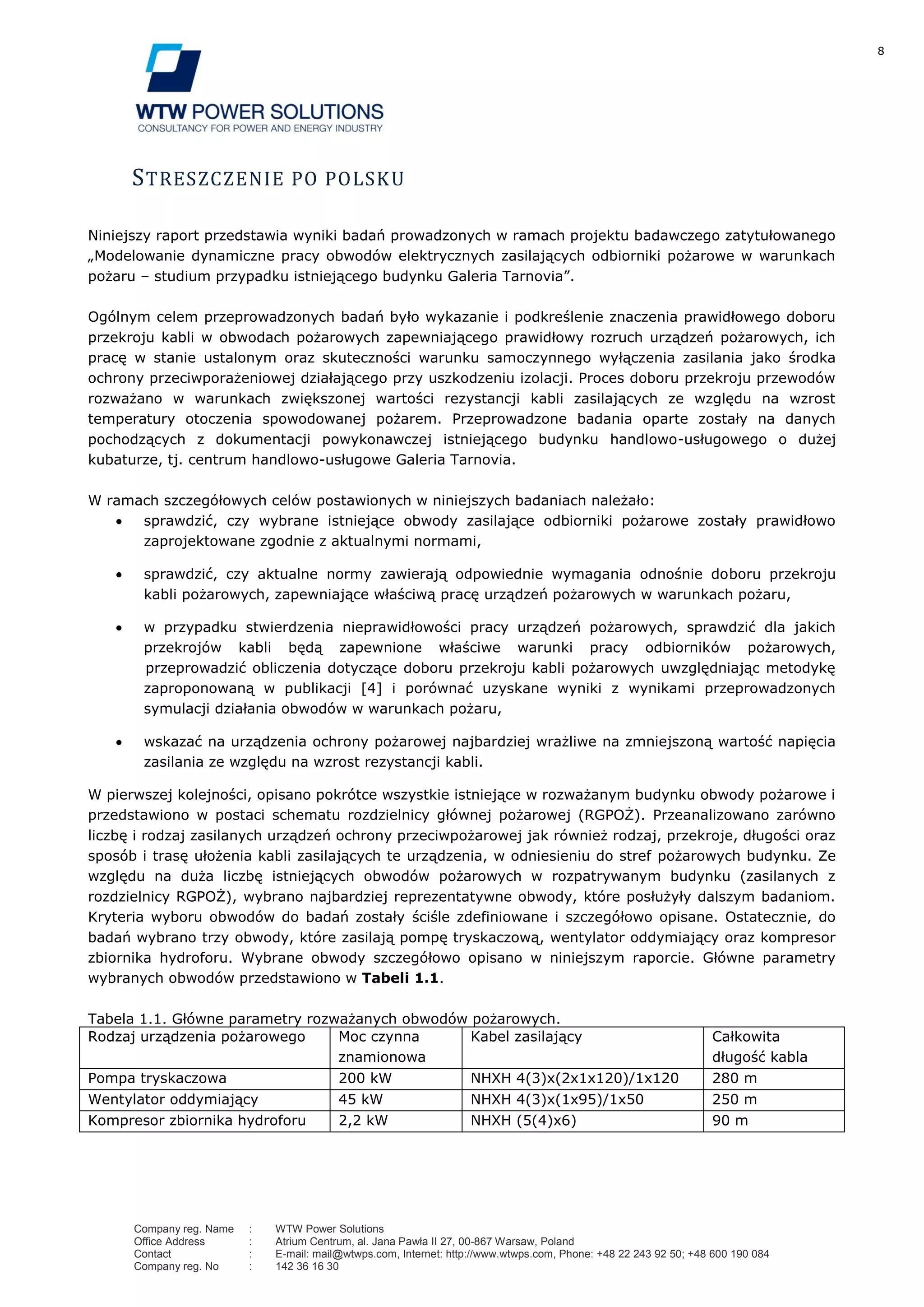 8
Company reg. Name : WTW Power Solutions
Office Address : Atrium Centrum, al. Jana Pawła II 27, 00-867 Warsaw, Poland
Contact : E-mail: mail@wtwps.com, Internet: http://www.wtwps.com, Phone: +48 22 243 92 50; +48 600 190 084
Company reg. No : 142 36 16 30
STRESZCZENIE PO POLSKU
Niniejszy raport przedstawia wyniki badań prowadzonych w ramach projektu badawczego zatytułowanego
„Modelowanie dynamiczne pracy obwodów elektrycznych zasilających odbiorniki pożarowe w warunkach
pożaru – studium przypadku istniejącego budynku Galeria Tarnovia”.
Ogólnym celem przeprowadzonych badań było wykazanie i podkreślenie znaczenia prawidłowego doboru
przekroju kabli w obwodach pożarowych zapewniającego prawidłowy rozruch urządzeń pożarowych, ich
pracę w stanie ustalonym oraz skuteczności warunku samoczynnego wyłączenia zasilania jako środka
ochrony przeciwporażeniowej działającego przy uszkodzeniu izolacji. Proces doboru przekroju przewodów
rozważano w warunkach zwiększonej wartości rezystancji kabli zasilających ze względu na wzrost
temperatury otoczenia spowodowanej pożarem. Przeprowadzone badania oparte zostały na danych
pochodzących z dokumentacji powykonawczej istniejącego budynku handlowo-usługowego o dużej
kubaturze, tj. centrum handlowo-usługowe Galeria Tarnovia.
W ramach szczegółowych celów postawionych w niniejszych badaniach należało:
sprawdzić, czy wybrane istniejące obwody zasilające odbiorniki pożarowe zostały prawidłowo
zaprojektowane zgodnie z aktualnymi normami,
sprawdzić, czy aktualne normy zawierają odpowiednie wymagania odnośnie doboru przekroju
kabli pożarowych, zapewniające właściwą pracę urządzeń pożarowych w warunkach pożaru,
w przypadku stwierdzenia nieprawidłowości pracy urządzeń pożarowych, sprawdzić dla jakich
przekrojów kabli będą zapewnione właściwe warunki pracy odbiorników pożarowych,
przeprowadzić obliczenia dotyczące doboru przekroju kabli pożarowych uwzględniając metodykę
zaproponowaną w publikacji [4] i porównać uzyskane wyniki z wynikami przeprowadzonych
symulacji działania obwodów w warunkach pożaru,
wskazać na urządzenia ochrony pożarowej najbardziej wrażliwe na zmniejszoną wartość napięcia
zasilania ze względu na wzrost rezystancji kabli.
W pierwszej kolejności, opisano pokrótce wszystkie istniejące w rozważanym budynku obwody pożarowe i
przedstawiono w postaci schematu rozdzielnicy głównej pożarowej (RGPOŻ). Przeanalizowano zarówno
liczbę i rodzaj zasilanych urządzeń ochrony przeciwpożarowej jak również rodzaj, przekroje, długości oraz
sposób i trasę ułożenia kabli zasilających te urządzenia, w odniesieniu do stref pożarowych budynku. Ze
względu na duża liczbę istniejących obwodów pożarowych w rozpatrywanym budynku (zasilanych z
rozdzielnicy RGPOŻ), wybrano najbardziej reprezentatywne obwody, które posłużyły dalszym badaniom.
Kryteria wyboru obwodów do badań zostały ściśle zdefiniowane i szczegółowo opisane. Ostatecznie, do
badań wybrano trzy obwody, które zasilają pompę tryskaczową, wentylator oddymiający oraz kompresor
zbiornika hydroforu. Wybrane obwody szczegółowo opisano w niniejszym raporcie. Główne parametry
wybranych obwodów przedstawiono w Tabeli 1.1.
Tabela 1.1. Główne parametry rozważanych obwodów pożarowych.
Rodzaj urządzenia pożarowego Moc czynna
znamionowa
Kabel zasilający Całkowita
długość kabla
Pompa tryskaczowa 200 kW NHXH 4(3)x(2x1x120)/1x120 280 m
Wentylator oddymiający 45 kW NHXH 4(3)x(1x95)/1x50 250 m
Kompresor zbiornika hydroforu 2,2 kW NHXH (5(4)x6) 90 m
 