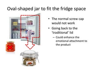 Oval-shaped jar to fit the fridge space The normal screw cap would not work Going back to the ‘traditional’ lid  Could enhance the emotional attachment to the product 