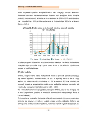 - 101 -
Dochody i wydatki budżetu miasta
miast na prawach powiatu w województwie z roku ubiegłego na rzecz Krakowa.
Natomiast pozostał niekwestionowanym liderem pod względem ilości środków
unijnych zgromadzonych w budżecie na przestrzeni lat 2006 - 2013 w przeliczeniu
na 1 mieszkańca – 1226 zł. Dla porównania: w Krakowie było 902 zł a w Nowym
Sączu – 945 zł.
Wykres 70. Środki unijne w dochodach miast na prawach powiatu
na 1 mieszkańca
Subwencja ogólna przekazana do budżetu miasta w kwocie 186 mln zł pozostała na
ubiegłorocznym poziomie, przy czym o blisko 1 mln zł (do 178 mln zł) obniżona
została jej część oświatowa.
Wydatki budżetu
Wolniej, niż przeciętnie wśród małopolskich miast na prawach powiatu zwiększyły
się również wydatki z budżetu miasta. W 2013 r. wyniosły one 539 mln zł i były
wyższe od ubiegłorocznych nominalnie o 2,6% a realnie o 1,7% (w miastach na
prawach powiatu w województwie średni wzrost wydatków, zarówno nominalny jak
i realny, był wyższy i wynosił odpowiednio 3,9% i 3,0%).
Na 1 mieszkańca Tarnowa przypadało przeciętnie 4789 zł, czyli o 152 zł więcej, niż
w roku poprzednim (średnio w miastach województwa małopolskiego 4778 zł
i o 185 zł więcej).
Podobnie jak w przypadku dochodów, również w odniesieniu do roku poprzedniego
zmieniła się struktura wydatków budżetu miasta według rodzajów. Kolejny raz
zmniejszone zostały wydatki majątkowe, natomiast wzrosły wydatki bieżące (m. in.
0
50
100
150
200
250
300
350
400
450
2006 2007 2008 2009 2010 2011 2012 2013
zł
m. Kraków m. Nowy Sącz m. Tarnów woj. małopolskie
 