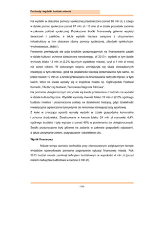- 104 -
Dochody i wydatki budżetu miasta
Na wydatki w obszarze pomocy społecznej przeznaczono ponad 80 mln zł, z czego
w dziale pomoc społeczna ponad 67 mln zł i 13 mln zł w dziale pozostałe zadania
w zakresie polityki społecznej. Przekazane środki finansowały głównie wypłaty
świadczeń i zasiłków, a także wydatki bieżące związane z utrzymaniem
infrastruktury w tym obszarze (domy pomocy społecznej, placówki opiekuńczo-
wychowawcze, żłobki ).
Ponownie zmniejszyła się pula środków przeznaczonych na finansowanie zadań
w dziale kultura i ochrona dziedzictwa narodowego. W 2013 r. wydatki w tym dziale
wyniosły blisko 12 mln zł (2,2% łącznych wydatków miasta), czyli o 1 mln zł mniej
niż przed rokiem. W widocznym stopniu zmniejszyła się skala prowadzonych
inwestycji w tym zakresie, gdyż na działalność bieżącą przeznaczono tyle samo, co
przed rokiem 10 mln zł, a środki przekazano na finansowanie różnych imprez, w tym
takich, które na trwale wpisały się w krajobraz miasta np. Ogólnopolski Festiwal
Komedii „TALIA” czy festiwal „Tarnowska Nagroda Filmowa”.
Na poziomie ubiegłorocznym utrzymała się kwota przekazana z budżetu na wydatki
w dziale kultura fizyczna. Wydatki wyniosły również blisko 12 mln zł (2,2% ogólnego
budżetu miasta) i przeznaczone zostały na działalność bieżącą, gdyż działalność
inwestycyjna ograniczona była jedynie do remontów istniejącej bazy sportowej.
Z kolei w znaczący sposób wzrosły wydatki w dziale gospodarka komunalna
i ochrona środowiska. Zrealizowane w kwocie blisko 24 mln zł stanowiły 4,4%
ogólnego budżetu i były wyższe o ponad 40% w porównaniu do ubiegłorocznych.
Środki przeznaczone były głównie na zadania w zakresie gospodarki odpadami,
a także utrzymanie zieleni, oczyszczanie i oświetlenie ulic.
Wynik finansowy
Niższe tempo wzrostu dochodów przy równoczesnym zwiększonym tempie
wydatków spowodowało ponowne pogorszenie sytuacji finansowej miasta. Rok
2013 budżet miasta zamknął deficytem budżetowym w wysokości 4 mln zł (przed
rokiem nadwyżka budżetowa w kwocie 2 mln zł).
 