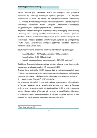 - 109 -
Podmioty gospodarki narodowej
rodzaju wyrobów (767 podmiotów). Wśród nich największa ilość podmiotów
zajmowała się produkcją metalowych wyrobów gotowych – 148, artykułów
spożywczych – 84, mebli – 83, odzieży – 66 oraz wyrobów z drewna, korka i wikliny
– 42 podmioty. Natomiast 96 podmiotów prowadziło działalność z zakresu naprawy,
konserwacji i instalowania maszyn i urządzeń. Drukowaniem i działalnością
usługową związaną z poligrafią zajmowało się 67 podmiotów.
Aktywność usługowa najczęściej skupia się w sekcji obejmującej handel hurtowy
i detaliczny oraz naprawę pojazdów samochodowych. W Tarnowie sprzedażą
detaliczną zarówno towarów konsumpcyjnych jak również niekonsumpcyjnych oraz
konserwacją i naprawą pojazdów samochodowych zajmowało się 2144 podmioty
(19,1% ogółu). Zdecydowana większość podmiotów prowadziła działalność
handlową - 2906 tj.25,9% ogółu.
Struktura prowadzonej działalności handlowej przedstawiała się następująco:
 handel detaliczny – 16,1% ogółu podmiotów (1806 podmiotów),
 handel hurtowy – 6,8% (762 podmioty),
 handel i naprawa pojazdów samochodowych – 3,0% (338 podmiotów).
Działalność finansową i ubezpieczeniową łącznie z obsługą rynku nieruchomości
zaliczaną do IV sektora prowadziło 915 podmiotów (8,2%).
Znaczna liczba podmiotów (4015) skupiona była w sekcjach pozostałych usług
(V sektor), które stanowiły 35,8% ogółu i zawierały m.in. „Działalność profesjonalną,
naukową i techniczną” – 1236 podmiotów, „Opiekę zdrowotną i pomoc społeczną” –
911 podmioty oraz „Edukację”11
– 527 podmiotów.
Na przestrzeni lat 2009-2013 znaczenie sektora przemysłowego i budowlanego
w Tarnowie podobnie jak w województwie wzrasta przy czym w Tarnowie
(o 0,6 p. proc.) znacznie szybciej niż w województwie (o 0,2 p. proc.). Znaczenie
sektora rolnictwa maleje, w Tarnowie o 0,1 p. proc., w województwie o 0,5 p. proc.
W omawianych latach udział sektora usług w Tarnowie zmniejszył się o 0,5 p. proc
podczas gdy w województwie odnotowano wzrost o 0,3 p. proc.
11
Patrz Uwagi ogólne str. 16.
 