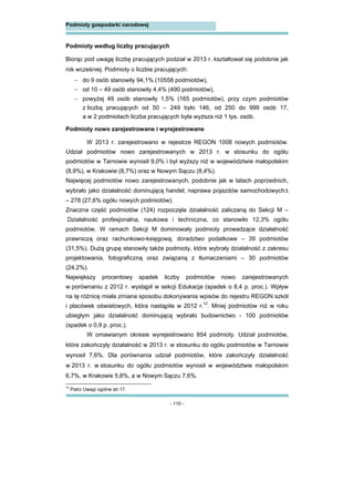 - 110 -
Podmioty gospodarki narodowej
Podmioty według liczby pracujących
Biorąc pod uwagę liczbę pracujących podział w 2013 r. kształtował się podobnie jak
rok wcześniej. Podmioty o liczbie pracujących:
 do 9 osób stanowiły 94,1% (10558 podmiotów),
 od 10 – 49 osób stanowiły 4,4% (490 podmiotów),
 powyżej 49 osób stanowiły 1,5% (165 podmiotów), przy czym podmiotów
z liczbą pracujących od 50 – 249 było 146, od 250 do 999 osób 17,
a w 2 podmiotach liczba pracujących była wyższa niż 1 tys. osób.
Podmioty nowo zarejestrowane i wyrejestrowane
W 2013 r. zarejestrowano w rejestrze REGON 1008 nowych podmiotów.
Udział podmiotów nowo zarejestrowanych w 2013 r. w stosunku do ogółu
podmiotów w Tarnowie wynosił 9,0% i był wyższy niż w województwie małopolskim
(8,9%), w Krakowie (8,7%) oraz w Nowym Sączu (8,4%).
Najwięcej podmiotów nowo zarejestrowanych, podobnie jak w latach poprzednich,
wybrało jako działalność dominującą handel; naprawa pojazdów samochodowych
– 278 (27,6% ogółu nowych podmiotów).
Znaczna część podmiotów (124) rozpoczęła działalność zaliczaną do Sekcji M –
Działalność profesjonalna, naukowa i techniczna, co stanowiło 12,3% ogółu
podmiotów. W ramach Sekcji M dominowały podmioty prowadzące działalność
prawniczą oraz rachunkowo-księgową; doradztwo podatkowe – 39 podmiotów
(31,5%). Dużą grupę stanowiły także podmioty, które wybrały działalność z zakresu
projektowania, fotograficzną oraz związaną z tłumaczeniami – 30 podmiotów
(24,2%).
Największy procentowy spadek liczby podmiotów nowo zarejestrowanych
w porównaniu z 2012 r. wystąpił w sekcji Edukacja (spadek o 8,4 p. proc.). Wpływ
na tę różnicę miała zmiana sposobu dokonywania wpisów do rejestru REGON szkół
i placówek oświatowych, która nastąpiła w 2012 r.12
. Mniej podmiotów niż w roku
ubiegłym jako działalność dominującą wybrało budownictwo - 100 podmiotów
(spadek o 0,9 p. proc.).
W omawianym okresie wyrejestrowano 854 podmioty. Udział podmiotów,
które zakończyły działalność w 2013 r. w stosunku do ogółu podmiotów w Tarnowie
wynosił 7,6%. Dla porównania udział podmiotów, które zakończyły działalność
w 2013 r. w stosunku do ogółu podmiotów wynosił w województwie małopolskim
6,7%, w Krakowie 5,8%, a w Nowym Sączu 7,6%.
12
Patrz Uwagi ogólne str.17.
 