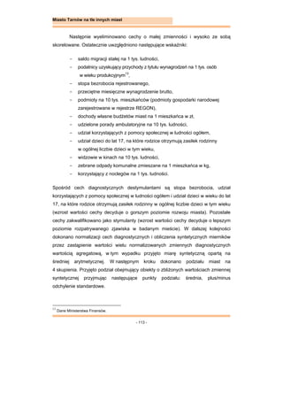 - 113 -
Miasto Tarnów na tle innych miast
Następnie wyeliminowano cechy o małej zmienności i wysoko ze sobą
skorelowane. Ostatecznie uwzględniono następujące wskaźniki:
- saldo migracji stałej na 1 tys. ludności,
- podatnicy uzyskujący przychody z tytułu wynagrodzeń na 1 tys. osób
w wieku produkcyjnym13
,
- stopa bezrobocia rejestrowanego,
- przeciętne miesięczne wynagrodzenie brutto,
- podmioty na 10 tys. mieszkańców (podmioty gospodarki narodowej
zarejestrowane w rejestrze REGON),
- dochody własne budżetów miast na 1 mieszkańca w zł,
- udzielone porady ambulatoryjne na 10 tys. ludności,
- udział korzystających z pomocy społecznej w ludności ogółem,
- udział dzieci do lat 17, na które rodzice otrzymują zasiłek rodzinny
w ogólnej liczbie dzieci w tym wieku,
- widzowie w kinach na 10 tys. ludności,
- zebrane odpady komunalne zmieszane na 1 mieszkańca w kg,
- korzystający z noclegów na 1 tys. ludności.
Spośród cech diagnostycznych destymulantami są stopa bezrobocia, udział
korzystających z pomocy społecznej w ludności ogółem i udział dzieci w wieku do lat
17, na które rodzice otrzymują zasiłek rodzinny w ogólnej liczbie dzieci w tym wieku
(wzrost wartości cechy decyduje o gorszym poziomie rozwoju miasta). Pozostałe
cechy zakwalifikowano jako stymulanty (wzrost wartości cechy decyduje o lepszym
poziomie rozpatrywanego zjawiska w badanym mieście). W dalszej kolejności
dokonano normalizacji cech diagnostycznych i obliczenia syntetycznych mierników
przez zastąpienie wartości wielu normalizowanych zmiennych diagnostycznych
wartością agregatową, w tym wypadku przyjęto miarę syntetyczną opartą na
średniej arytmetycznej. W następnym kroku dokonano podziału miast na
4 skupienia. Przyjęto podział obejmujący obiekty o zbliżonych wartościach zmiennej
syntetycznej przyjmując następujące punkty podziału: średnia, plus/minus
odchylenie standardowe.
13
Dane Ministerstwa Finansów.
 