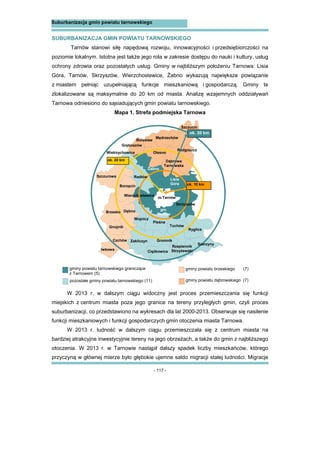- 117 -
Suburbanizacja gmin powiatu tarnowskiego
SUBURBANIZACJA GMIN POWIATU TARNOWSKIEGO
Tarnów stanowi siłę napędową rozwoju, innowacyjności i przedsiębiorczości na
poziomie lokalnym. Istotna jest także jego rola w zakresie dostępu do nauki i kultury, usług
ochrony zdrowia oraz pozostałych usług. Gminy w najbliższym położeniu Tarnowa: Lisia
Góra, Tarnów, Skrzyszów, Wierzchosławice, Żabno wykazują największe powiązanie
z miastem pełniąc uzupełniającą funkcje mieszkaniową i gospodarczą. Gminy te
zlokalizowane są maksymalnie do 20 km od miasta. Analizę wzajemnych oddziaływań
Tarnowa odniesiono do sąsiadujących gmin powiatu tarnowskiego.
Mapa 1. Strefa podmiejska Tarnowa
W 2013 r. w dalszym ciągu widoczny jest proces przemieszczania się funkcji
miejskich z centrum miasta poza jego granice na tereny przyległych gmin, czyli proces
suburbanizacji, co przedstawiono na wykresach dla lat 2000-2013. Obserwuje się nasilenie
funkcji mieszkaniowych i funkcji gospodarczych gmin otoczenia miasta Tarnowa.
W 2013 r. ludność w dalszym ciągu przemieszczała się z centrum miasta na
bardziej atrakcyjne inwestycyjnie tereny na jego obrzeżach, a także do gmin z najbliższego
otoczenia. W 2013 r. w Tarnowie nastąpił dalszy spadek liczby mieszkańców, którego
przyczyną w głównej mierze było głębokie ujemne saldo migracji stałej ludności. Migracje
gm.
Wietrzychowice
Żabno
Lisia
Góra
gm.
Tarnów
Ryglice
Ciężkowice
Zakliczyn Gromnik
Pleśna
Wojnicz
Wierzchosławice
m.Tarnów
Szczucin
Radgoszcz
Dąbrowa
Tarnowska
Olesno
Gręboszów
Bolesław
Mędrzechów
Szczurowa
Borzęcin
Dębno
Gnojnik
Czchów
Iwkowa
Tuchów
ok. 20 km
ok. 10 km
Radłów
gminy powiatu tarnowskiego graniczące
z Tarnowem (5)
pozostałe gminy powiatu tarnowskiego (11)
gminy powiatu brzeskiego (7)
gminy powiatu dąbrowskiego (7)
Szerzyny
Rzepiennik
Strzyżewski
ok. 30 km
Skrzyszów
Brzesko
 