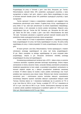 - 119 -
Suburbanizacja gmin powiatu tarnowskiego
Przyjeżdżający do pracy w Tarnowie z gmin: Lisia Góra, Skrzyszów, gm. Tarnów,
Wierzchosławice stanowili blisko 30% podatników uzyskujących przychody z tytułu
wynagrodzeń w każdej z tych gmin. Jedynie z gminy Żabno przyjeżdżający do pracy
w Tarnowie stanowili niewiele ponad 16% podatników uzyskujących przychody z tytułu
wynagrodzeń.
Tarnów zajmował 4 miejsce w województwie małopolskim pod względem liczby
mieszkańców zatrudnionych poza miastem. Z ogólnej liczby 4,6 tys. wyjeżdżających do
pracy blisko 3,7 tys. osób było zatrudnionych na terenie województwa małopolskiego,
a ponad połowa z nich pracowała na terenie powiatu tarnowskiego. Miejscem pracy
wyjeżdżających była gm. Tarnów dla 532 Tarnowian, gm. Skrzyszów dla 454 osób,
gm. Żabno dla 253 osób, a każda z gmin: Lisia Góra i Wierzchosławice dla około
150 osób. Tarnowianie zatrudnieni w sąsiednich gminach stanowili niewiele ponad 4%
podatników miasta uzyskujących przychody z tytułu wynagrodzeń.
Tarnów należał do 10 miast w województwie małopolskim z największą przewagą
liczby przyjeżdżających do pracy nad liczbą wyjeżdżających do pracy. Na jedną osobę
wyjeżdżającą do pracy z miasta przypadało 3,5 osoby przyjeżdżającej do pracy z innych
gmin.
W trzech gminach: Lisia Góra, Wierzchosławice, Tarnów sąsiadujących z miastem
odnotowano przewagę wyjeżdżających do pracy nad liczbą przyjeżdżających.
W gm. Żabno przeciętnie na jednego wyjeżdżającego do pracy przypadał jeden
przyjeżdżający. Jedynie w gm. Skrzyszów odnotowano niewielką przewagę
przyjeżdżających do pracy nad wyjeżdżającymi.
Konsekwencją przedstawionych tendencji były w 2013 r. dalsze zmiany w poziomie
i strukturze dochodów i wydatków jednostek samorządu terytorialnego. Zmiana miejsca
zamieszkania na tereny otoczenia miasta, oznaczała niekiedy przeniesienie prowadzonej
działalności gospodarczej na teren wiejski, w pozostałych przypadkach zamieszkanie na
terenach wiejskich wiązało się z dalszym prowadzeniem działalności zawodowej
w mieście. W efekcie wpływy do budżetu z tytułu podatku dochodowego oraz innych
podatków były rozproszone poza obszar miasta. Widoczne było również rozwarstwienie
zamożności gmin i zróżnicowanie poziomu dochodów własnych, spowodowane
koncentracją relatywnie wysokich dochodów własnych w jednostkach leżących wokół
Tarnowa. Dochody własne na 1 mieszkańca kształtowały się na poziomie od 716 zł
w gm. Lisia Góra do 1239 zł, w gm. Tarnów, a podatek CIT i PIT na 1 mieszkańca od
327 zł w gm. Lisia Góra do 585 zł w gm. Tarnów. Zróżnicowanie obserwuje się także
w zakresie udziału wydatków inwestycyjnych w wydatkach ogółem od 11,8% w gm. Lisia
Góra i gm. Wierzchosławice do 26,7% w gm. Żabno.
 