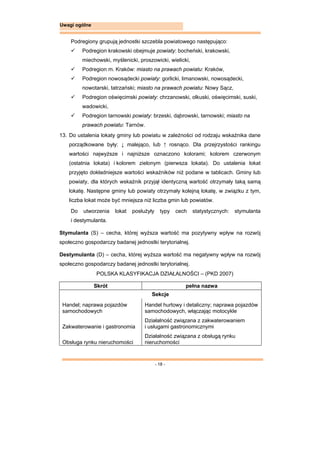 - 18 -
Uwagi ogólne
Podregiony grupują jednostki szczebla powiatowego następująco:
 Podregion krakowski obejmuje powiaty: bocheński, krakowski,
miechowski, myślenicki, proszowicki, wielicki,
 Podregion m. Kraków: miasto na prawach powiatu: Kraków,
 Podregion nowosądecki powiaty: gorlicki, limanowski, nowosądecki,
nowotarski, tatrzański; miasto na prawach powiatu: Nowy Sącz,
 Podregion oświęcimski powiaty: chrzanowski, olkuski, oświęcimski, suski,
wadowicki,
 Podregion tarnowski powiaty: brzeski, dąbrowski, tarnowski; miasto na
prawach powiatu: Tarnów.
13. Do ustalenia lokaty gminy lub powiatu w zależności od rodzaju wskaźnika dane
porządkowane były: ↓ malejąco, lub ↑ rosnąco. Dla przejrzystości rankingu
wartości najwyższe i najniższe oznaczono kolorami; kolorem czerwonym
(ostatnia lokata) i kolorem zielonym (pierwsza lokata). Do ustalenia lokat
przyjęto dokładniejsze wartości wskaźników niż podane w tablicach. Gminy lub
powiaty, dla których wskaźnik przyjął identyczną wartość otrzymały taką samą
lokatę. Następne gminy lub powiaty otrzymały kolejną lokatę, w związku z tym,
liczba lokat może być mniejsza niż liczba gmin lub powiatów.
Do utworzenia lokat posłużyły typy cech statystycznych: stymulanta
i destymulanta.
Stymulanta (S) – cecha, której wyższa wartość ma pozytywny wpływ na rozwój
społeczno gospodarczy badanej jednostki terytorialnej.
Destymulanta (D) – cecha, której wyższa wartość ma negatywny wpływ na rozwój
społeczno gospodarczy badanej jednostki terytorialnej.
POLSKA KLASYFIKACJA DZIAŁALNOŚCI – (PKD 2007)
Skrót pełna nazwa
Sekcje
Handel; naprawa pojazdów
samochodowych
Handel hurtowy i detaliczny; naprawa pojazdów
samochodowych, włączając motocykle
Zakwaterowanie i gastronomia
Działalność związana z zakwaterowaniem
i usługami gastronomicznymi
Obsługa rynku nieruchomości
Działalność związana z obsługą rynku
nieruchomości
 