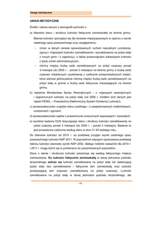 - 19 -
Uwagi metodyczne
UWAGI METODYCZNE
Źródło i zakres danych z demografii pochodzi z:
a) bilansów stanu i struktury ludności faktycznie zamieszkałej na terenie gminy.
Bilanse ludności sporządza się dla okresów międzyspisowych w oparciu o wyniki
ostatniego spisu powszechnego przy uwzględnieniu:
 zmian w danym okresie spowodowanych ruchem naturalnym (urodzenia,
zgony) i migracjami ludności (zameldowania i wymeldowania na pobyt stały
z innych gmin i z zagranicy), a także przesunięciami adresowymi ludności
z tytułu zmian administracyjnych,
 różnicy między liczbą osób zameldowanych na pobyt czasowy ponad
3 miesiące (do 2005 r. - ponad 2 miesiące) na terenie gminy a liczbą osób
czasowo nieobecnych uzyskiwanej z cyklicznie przeprowadzanych badań,
która stanowi jednocześnie różnicę między liczbą osób zameldowanych na
pobyt stały w gminie a liczbą osób faktycznie mieszkających na terenie
gminy,
b) rejestrów Ministerstwa Spraw Wewnętrznych - o migracjach wewnętrznych
i zagranicznych ludności na pobyt stały (od 2006 r. źródłem tych danych jest
rejestr PESEL – Powszechny Elektroniczny System Ewidencji Ludności);
c) sprawozdawczości urzędów stanu cywilnego - o zarejestrowanych małżeństwach,
urodzeniach i zgonach;
d) sprawozdawczości sądów o prawomocnie orzeczonych separacjach i rozwodach;
e) wyników badania GUS dotyczącego stanu i struktury ludności zameldowanej na
pobyt czasowy ponad 3 miesiące (do 2005 r. - ponad 2 miesiące). Badanie to
jest prowadzone cyklicznie według stanu w dniu 31 XII każdego roku.
Do bilansów ludności od 2010 r. za podstawę przyjęto wyniki ostatniego spisu
powszechnego ludności NSP 2011. W poprzednich edycjach opracowania podstawę
bilansu ludności stanowiły wyniki NSP 2002, dlatego niektóre wskaźniki dla 2010 r.
i 2011 r. mogą różnić się w porównaniu do prezentowanych poprzednio.
Dane o stanie i strukturze ludności prezentuje się według faktycznego miejsca
zamieszkania. Do ludności faktycznie zamieszkałej w danej jednostce podziału
terytorialnego zalicza się ludność zameldowaną na pobyt stały lub deklarującą
pobyt stały bez zameldowania i faktycznie tam zamieszkałą oraz ludność
przebywającą tam czasowo (zameldowaną na pobyt czasowy). Ludność
zameldowana na pobyt stały w danej jednostce podziału terytorialnego, ale
 