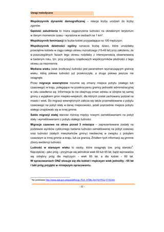 - 22 -
Uwagi metodyczne
Współczynnik dynamiki demograficznej – relacja liczby urodzeń do liczby
zgonów.
Gęstość zaludnienia to miara zagęszczenia ludności na określonym terytorium
w danym momencie czasu - wyrażona w osobach na 1 km².
Współczynnik feminizacji to liczba kobiet przypadająca na 100 mężczyzn.
Współczynnik dzietności ogólny oznacza liczbę dzieci, które urodziłaby
przeciętnie kobieta w ciągu całego okresu rozrodczego (15-49 lat) przy założeniu, że
w poszczególnych fazach tego okresu rodziłaby z intensywnością obserwowaną
w badanym roku, tzn. przy przyjęciu cząstkowych współczynników płodności z tego
okresu za niezmienne.
Mediana wieku (wiek środkowy) ludności jest parametrem wyznaczającym granicę
wieku, którą połowa ludności już przekroczyła, a druga połowa jeszcze nie
osiągnęła.
Przez migracje wewnętrzne rozumie się zmiany miejsca pobytu (stałego lub
czasowego) w kraju, polegające na przekroczeniu granicy jednostki administracyjnej
w celu osiedlenia się. Informacje te nie obejmują zmian adresu w obrębie tej samej
gminy z wyjątkiem gmin miejsko-wiejskich, dla których został zachowany podział na
miasto i wieś. Do migracji wewnętrznych zalicza się także przemeldowanie z pobytu
czasowego na pobyt stały w danej miejscowości, jeżeli poprzednie miejsce pobytu
stałego znajdowało się w innej gminie.
Saldo migracji stałej stanowi różnicę między nowymi zameldowaniami na pobyt
stały i wymeldowaniami z pobytu stałego ludności.
Migracje czasowe na okres ponad 3 miesiące – zaprezentowane zostały na
podstawie wyników cyklicznego badania ludności zameldowanej na pobyt czasowy
oraz ludności (stałych mieszkańców gminy) nieobecnej w związku z pobytem
czasowym w innej gminie w kraju, lub za granicą. Źródłem tych informacji są gminne
zbiory ewidencji ludności.
Ludność w starszym wieku to osoby, które osiągnęły tzw. próg starości1
.
Najczęściej - jako próg - przyjmuje się jednolicie wiek 60 lub 65 lat, bądź wprowadza
się odrębny próg dla mężczyzn - wiek 65 lat, a dla kobiet - 60 lat.
W opracowaniach ONZ stosuje się dla kobiet i mężczyzn wiek jednolity - 65 lat
i taki próg przyjęto w niniejszym opracowaniu.
1
Na podstawie http://www.stat.gov.pl/gus/definicje_PLK_HTML.htm?id=POJ-1718.htm
 