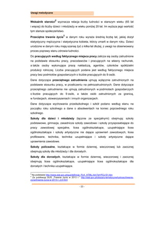 - 23 -
Uwagi metodyczne
Wskaźnik starości
2
wyznacza relacja liczby ludności w starszym wieku (65 lat
i więcej) do liczby dzieci i młodzieży w wieku poniżej 20 lat. Im wyższa jego wartość
tym starsze społeczeństwo.
Przeciętne trwanie życia
3
w danym roku wyraża średnią liczbę lat, jakiej dożył
statystyczny mężczyzna i statystyczna kobieta, którzy zmarli w danym roku. Dzieci
urodzone w danym roku mają szansę żyć o kilka lat dłużej, z uwagi na obserwowany
proces poprawy stanu zdrowia ludności.
Do pracujących według faktycznego miejsca pracy zalicza się osoby zatrudnione
na podstawie stosunku pracy, pracodawców i pracujących na własny rachunek,
a także osoby wykonujące pracę nakładczą, agentów, członków spółdzielni
produkcji rolniczej. Liczba pracujących podana jest według faktycznego miejsca
pracy bez podmiotów gospodarczych o liczbie pracujących do 9 osób.
Dane dotyczące przeciętnego zatrudnienia ujmują wyłącznie zatrudnionych na
podstawie stosunku pracy, w przeliczeniu na pełnozatrudnionych. Dane dotyczące
przeciętnego zatrudnienia nie ujmują zatrudnionych w podmiotach gospodarczych
o liczbie pracujących do 9 osób, a także osób zatrudnionych za granicą,
w fundacjach, stowarzyszeniach i innych organizacjach.
Dane dotyczące wychowania przedszkolnego i szkół podano według stanu na
początku roku szkolnego a dane o absolwentach na koniec poprzedniego roku
szkolnego.
Szkoły dla dzieci i młodzieży (łącznie ze specjalnymi) obejmują: szkoły
podstawowe, gimnazja, zasadnicze szkoły zawodowe i szkoły przysposabiające do
pracy zawodowej specjalne, licea ogólnokształcące, uzupełniające licea
ogólnokształcące i szkoły artystyczne nie dające uprawnień zawodowych, licea
profilowane, technika, technika uzupełniające i szkoły artystyczne dające
uprawnienia zawodowe.
Szkoły policealne, kształcące w formie dziennej, wieczorowej lub zaocznej
obejmują szkoły dla młodzieży i dla dorosłych.
Szkoły dla dorosłych, kształcące w formie dziennej, wieczorowej i zaocznej
obejmują licea ogólnokształcące, uzupełniające licea ogólnokształcące dla
dorosłych i technika uzupełniające.
2
Na podstawie http://www.stat.gov.pl/gus/definicje_PLK_HTML.htm?id=POJ-91.htm
3
Za publikacją GUS „Trwanie życia w 2013 r.” http://stat.gov.pl/obszary-tematyczne/ludnosc/trwanie-
zycia/trwanie-zycia-w-2013-r-,2,8.html
 