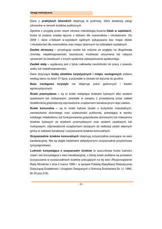 - 24 -
Uwagi metodyczne
Dane o praktykach lekarskich obejmują te podmioty, które świadczą usługi
zdrowotne w ramach środków publicznych.
Zgodnie z przyjętą przez resort zdrowia metodologią liczenia łóżek w szpitalach,
liczba ta podana została łącznie z łóżkami dla noworodków i inkubatorami. Do
2008 r. dane o łóżkach w szpitalach ogólnych wykazywano bez miejsc (łóżek
i inkubatorów) dla noworodków oraz miejsc dziennych na oddziałach szpitalnych.
Zasiłek okresowy – przysługuje osobie lub rodzinie ze względu na długotrwałą
chorobę, niepełnosprawność, bezrobocie, możliwość utrzymania lub nabycia
uprawnień do świadczeń z innych systemów zabezpieczenia społecznego.
Zasiłek stały – wypłacany jest z tytułu całkowitej niezdolności do pracy z powodu
wieku lub niepełnosprawności.
Dane dotyczące liczby obiektów turystycznych i miejsc noclegowych podano
według stanu na dzień 31 lipca, a pozostałe w okresie od stycznia do grudnia.
Baza noclegowa turystyki nie obejmuje pokoi gościnnych i kwater
agroturystycznych.
Ścieki przemysłowe – są to ścieki niebędące ściekami bytowymi albo wodami
opadowymi lub roztopowymi, powstałe w związku z prowadzoną przez zakład
działalnością gospodarczą odprowadzane urządzeniami kanalizacyjnymi tego zakładu.
Ścieki komunalne – są to ścieki bytowe (ścieki z budynków mieszkalnych,
zamieszkania zbiorowego oraz użyteczności publicznej, powstające w wyniku
ludzkiego metabolizmu lub funkcjonowania gospodarstw domowych) lub mieszanina
ścieków bytowych ze ściekami przemysłowymi oraz wodami opadowymi lub
roztopowymi, odprowadzone urządzeniami służącymi do realizacji zadań własnych
gminy w zakresie kanalizacji i oczyszczania ścieków komunalnych.
Oczyszczalnie ścieków komunalnych obejmują oczyszczalnie pracujące na sieci
kanalizacyjnej. Nie są objęte badaniami statystycznymi oczyszczalnie przydomowe
(przyzagrodowe).
Ludność korzystająca z oczyszczalni ścieków to szacunkowa liczba ludności
miast i wsi korzystająca z sieci kanalizacyjnej, z której ścieki poddane są procesom
oczyszczania w oczyszczalniach ścieków pracujących na tej sieci (Rozporządzenie
Rady Ministrów z dnia 2 marca 1999 r. w sprawie Polskiej Klasyfikacji Statystycznej
Dotyczącej Działalności i Urządzeń Związanych z Ochroną Środowiska Dz. U. 1999,
Nr 25 poz.218).
 