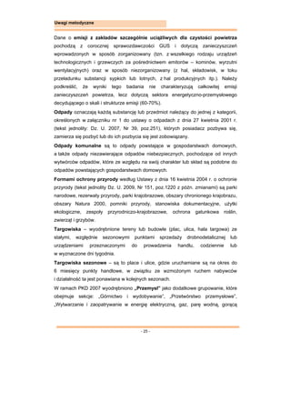 - 25 -
Uwagi metodyczne
Dane o emisji z zakładów szczególnie uciążliwych dla czystości powietrza
pochodzą z corocznej sprawozdawczości GUS i dotyczą zanieczyszczeń
wprowadzonych w sposób zorganizowany (tzn. z wszelkiego rodzaju urządzeń
technologicznych i grzewczych za pośrednictwem emitorów – kominów, wyrzutni
wentylacyjnych) oraz w sposób niezorganizowany (z hal, składowisk, w toku
przeładunku substancji sypkich lub lotnych, z hal produkcyjnych itp.). Należy
podkreślić, że wyniki tego badania nie charakteryzują całkowitej emisji
zanieczyszczeń powietrza, lecz dotyczą sektora energetyczno-przemysłowego
decydującego o skali i strukturze emisji (60-70%).
Odpady oznaczają każdą substancję lub przedmiot należący do jednej z kategorii,
określonych w załączniku nr 1 do ustawy o odpadach z dnia 27 kwietnia 2001 r.
(tekst jednolity: Dz. U. 2007, Nr 39, poz.251), których posiadacz pozbywa się,
zamierza się pozbyć lub do ich pozbycia się jest zobowiązany.
Odpady komunalne są to odpady powstające w gospodarstwach domowych,
a także odpady niezawierające odpadów niebezpiecznych, pochodzące od innych
wytwórców odpadów, które ze względu na swój charakter lub skład są podobne do
odpadów powstających gospodarstwach domowych.
Formami ochrony przyrody według Ustawy z dnia 16 kwietnia 2004 r. o ochronie
przyrody (tekst jednolity Dz. U. 2009, Nr 151, poz.1220 z późn. zmianami) są parki
narodowe, rezerwaty przyrody, parki krajobrazowe, obszary chronionego krajobrazu,
obszary Natura 2000, pomniki przyrody, stanowiska dokumentacyjne, użytki
ekologiczne, zespoły przyrodniczo-krajobrazowe, ochrona gatunkowa roślin,
zwierząt i grzybów.
Targowiska – wyodrębnione tereny lub budowle (plac, ulica, hala targowa) ze
stałymi, względnie sezonowymi punktami sprzedaży drobnodetalicznej lub
urządzeniami przeznaczonymi do prowadzenia handlu, codziennie lub
w wyznaczone dni tygodnia.
Targowiska sezonowe – są to place i ulice, gdzie uruchamiane są na okres do
6 miesięcy punkty handlowe, w związku ze wzmożonym ruchem nabywców
i działalność ta jest ponawiana w kolejnych sezonach.
W ramach PKD 2007 wyodrębniono „Przemysł” jako dodatkowe grupowanie, które
obejmuje sekcje: „Górnictwo i wydobywanie”, „Przetwórstwo przemysłowe”,
„Wytwarzanie i zaopatrywanie w energię elektryczną, gaz, parę wodną, gorącą
 