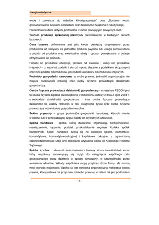 - 26 -
Uwagi metodyczne
wodę i powietrze do układów klimatyzacyjnych” oraz „Dostawa wody;
gospodarowanie ściekami i odpadami oraz działalność związana z rekultywacją”.
Prezentowane dane dotyczą podmiotów o liczbie pracujących powyżej 9 osób.
Wartość produkcji sprzedanej przemysłu przedstawiono w bieżących cenach
bazowych.
Cena bazowa definiowana jest jako kwota pieniędzy otrzymywana przez
producenta od nabywcy za jednostkę produktu (wyrobu lub usługi) pomniejszona
o podatki od produktu oraz ewentualne rabaty i opusty, powiększona o dotacje
otrzymywane do produktu.
Podatki od produktów obejmują: podatek od towarów i usług (od produktów
krajowych i z importu), podatki i cła od importu (łącznie z podatkiem akcyzowym)
oraz inne podatki od produktów, jak podatek akcyzowy od produktów krajowych.
Podmioty gospodarki narodowej to osoby prawne, jednostki organizacyjne nie
mające osobowości prawnej oraz osoby fizyczne prowadzące działalność
gospodarczą.
Osoba fizyczna prowadząca działalność gospodarczą – w rejestrze REGON jest
to osoba fizyczna będąca przedsiębiorcą w rozumieniu ustawy z dnia 2 lipca 2004 r.
o swobodzie działalności gospodarczej i inna osoba fizyczna prowadząca
działalność na własny rachunek w celu osiągnięcia zysku oraz osoba fizyczna
prowadząca indywidualne gospodarstwo rolne.
Sektor prywatny – grupa podmiotów gospodarki narodowej, których mienie
w całości lub w przeważającej części należy do prywatnych właścicieli.
Spółka handlowa – spółka, której utworzenie, organizację, funkcjonowanie,
rozwiązywanie, łączenie, podział, przekształcenie reguluje Kodeks spółek
handlowych. Spółki handlowe dzielą się na osobowe (jawne, partnerskie,
komandytowe, komandytowo-akcyjne) i kapitałowe (akcyjne, z ograniczoną
odpowiedzialnością). Mają one obowiązek uzyskania wpisu do Krajowego Rejestru
Sądowego.
Spółka cywilna – stosunek zobowiązaniowy łączący strony (wspólników), przez
który wspólnicy zobowiązują się dążyć do osiągnięcia wspólnego celu
gospodarczego przez działanie w sposób oznaczony, w szczególności przez
wniesienie wkładów. Wkłady wspólników mogą przybrać różne formy, ale muszą
mieć wartość majątkową. Spółka ta jest jednostką organizacyjną niebędącą osobą
prawną, której ustawa nie przyznała zdolności prawnej, a zatem nie jest podmiotem
 