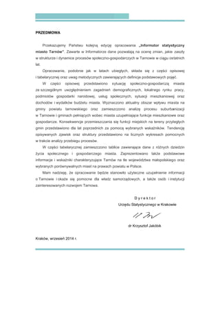 PRZEDMOW
Przekaz
miasto Tar
w strukturze
lat.
Opraco
i tabelarycz
W czę
ze szczegól
podmiotów
dochodów
gminy pow
w Tarnowie
gospodarcz
gmin przed
opisywanyc
w trakcie an
W częś
życia społ
informacje
wybranych
Mam n
o Tarnowie
zainteresow
Kraków, wrz
WA
zujemy Pań
rnów”. Zawa
e i dynamice
owanie, pod
nej oraz uwa
ęści opisow
lnym uwzglę
gospodarki
i wydatków
wiatu tarnow
e i gminach p
ze. Konsekw
stawiono dla
ch zjawisk o
nalizy przebie
ści tabelaryc
ecznego i
i wskaźniki c
porównywaln
nadzieję, że
i okaże się
wanych rozwo
zesień 2014
ństwu kolejn
arte w Inform
procesów s
obnie jak w
ag metodycz
wej przeds
ędnieniem z
i narodowej
budżetu mia
wskiego or
pełniących w
wencje przem
a lat poprze
oraz struktur
egu procesó
cznej zamies
gospodarcz
charakteryzu
nych miast n
opracowanie
ę pomocne
ojem Tarnow
r.
ną edycję
matorze dan
połeczno-go
w latach u
nych zawiera
stawiono sy
zagadnień d
j, usług sp
asta. Wyznac
az zamiesz
wobec miasta
mieszczania s
ednich za po
ry przedstaw
w.
szczono tabl
zego miasta
ujące Tarnów
na prawach p
e będzie sta
dla władz s
wa.
opracowania
e pozwalają
ospodarczych
biegłych, sk
ających defin
ytuację sp
demograficzn
połecznych,
czono aktua
zczono ana
a uzupełniają
się funkcji m
omocą wybra
wiono na lic
lice zawieraj
a. Zapreze
w na tle woj
powiatu w Po
anowiło użyt
samorządow
Urzędu St
dr K
a „Informa
ą na ocenę z
h w Tarnowie
kłada się z
nicje podstaw
ołeczno-gos
nych, lokaln
sytuacji mi
alny obszar
alizę proces
ące funkcje m
miejskich na
anych wskaź
cznych wykre
jące dane z
entowano ta
ewództwa m
olsce.
teczne uzup
wych, a takż
D y r e k t o
tatystyczneg
Krzysztof Jak
ator statyst
zmian, jakie
e w ciągu ost
z części op
wowych poję
podarczą m
ego rynku
eszkaniowej
wpływu mia
su suburba
mieszkaniow
tereny przyl
źników. Tend
esach pomo
z różnych dz
akże podsta
małopolskiego
pełnienie info
e osób i ins
r
go w Krakowi
kóbik
tyczny
zaszły
tatnich
pisowej
ęć.
miasta
pracy,
j oraz
sta na
anizacji
we oraz
ległych
dencję
ocnych
ziedzin
awowe
o oraz
ormacji
stytucji
ie
 