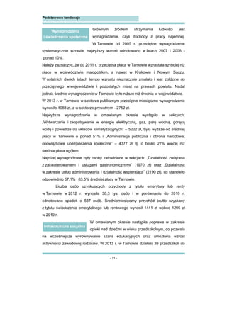 - 31 -
Podstawowe tendencje
Głównym źródłem utrzymania ludności jest
wynagrodzenie, czyli dochody z pracy najemnej.
W Tarnowie od 2005 r. przeciętne wynagrodzenie
systematycznie wzrasta, najwyższy wzrost odnotowano w latach 2007 i 2008 -
ponad 10%.
Należy zaznaczyć, że do 2011 r. przeciętna płaca w Tarnowie wzrastała szybciej niż
płace w województwie małopolskim, a nawet w Krakowie i Nowym Sączu.
W ostatnich dwóch latach tempo wzrostu nieznacznie zmalało i jest zbliżone do
przeciętnego w województwie i pozostałych miast na prawach powiatu. Nadal
jednak średnie wynagrodzenie w Tarnowie było niższe niż średnia w województwie.
W 2013 r. w Tarnowie w sektorze publicznym przeciętne miesięczne wynagrodzenie
wynosiło 4088 zł, a w sektorze prywatnym - 2752 zł.
Najwyższe wynagrodzenie w omawianym okresie wystąpiło w sekcjach:
„Wytwarzanie i zaopatrywanie w energię elektryczną, gaz, parę wodną, gorącą
wodę i powietrze do układów klimatyzacyjnych” – 5222 zł, było wyższe od średniej
płacy w Tarnowie o ponad 51% i „Administracja publiczna i obrona narodowa;
obowiązkowe ubezpieczenia społeczne” – 4377 zł, tj. o blisko 27% więcej niż
średnia płaca ogółem.
Najniżej wynagrodzone były osoby zatrudnione w sekcjach: „Działalność związana
z zakwaterowaniem i usługami gastronomicznymi” (1970 zł) oraz „Działalność
w zakresie usług administrowania i działalność wspierająca” (2190 zł), co stanowiło
odpowiednio 57,1% i 63,5% średniej płacy w Tarnowie.
Liczba osób uzyskujących przychody z tytułu emerytury lub renty
w Tarnowie w 2012 r. wynosiła 30,3 tys. osób i w porównaniu do 2010 r.
odnotowano spadek o 537 osób. Średniomiesięczny przychód brutto uzyskany
z tytułu świadczenia emerytalnego lub rentowego wynosił 1441 zł wobec 1295 zł
w 2010 r.
W omawianym okresie nastąpiła poprawa w zakresie
opieki nad dziećmi w wieku przedszkolnym, co pozwala
na wcześniejsze wyrównywanie szans edukacyjnych oraz umożliwia wzrost
aktywności zawodowej rodziców. W 2013 r. w Tarnowie działało 39 przedszkoli do
Infrastruktura socjalna
Wynagrodzenia
i świadczenia społeczne
 