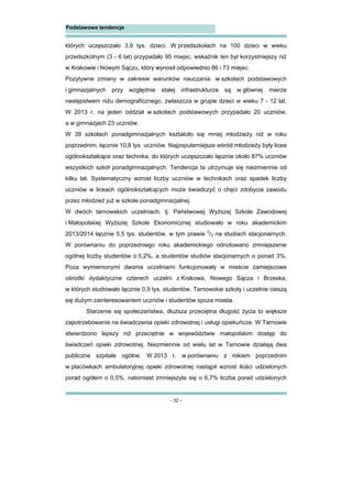 - 32 -
Podstawowe tendencje
których uczęszczało 3,9 tys. dzieci. W przedszkolach na 100 dzieci w wieku
przedszkolnym (3 - 6 lat) przypadało 95 miejsc, wskaźnik ten był korzystniejszy niż
w Krakowie i Nowym Sączu, który wynosił odpowiednio 86 i 73 miejsc.
Pozytywne zmiany w zakresie warunków nauczania. w szkołach podstawowych
i gimnazjalnych przy względnie stałej infrastrukturze są w głównej mierze
następstwem niżu demograficznego, zwłaszcza w grupie dzieci w wieku 7 - 12 lat.
W 2013 r. na jeden oddział w szkołach podstawowych przypadało 20 uczniów,
a w gimnazjach 23 uczniów.
W 39 szkołach ponadgimnazjalnych kształciło się mniej młodzieży niż w roku
poprzednim, łącznie 10,8 tys. uczniów. Najpopularniejsze wśród młodzieży były licea
ogólnokształcące oraz technika, do których uczęszczało łącznie około 87% uczniów
wszystkich szkół ponadgimnazjalnych. Tendencja ta utrzymuje się niezmiennie od
kilku lat. Systematyczny wzrost liczby uczniów w technikach oraz spadek liczby
uczniów w liceach ogólnokształcących może świadczyć o chęci zdobycia zawodu
przez młodzież już w szkole ponadgimnazjalnej.
W dwóch tarnowskich uczelniach, tj. Państwowej Wyższej Szkole Zawodowej
i Małopolskiej Wyższej Szkole Ekonomicznej studiowało w roku akademickim
2013/2014 łącznie 5,5 tys. studentów, w tym prawie 2
/3 na studiach stacjonarnych.
W porównaniu do poprzedniego roku akademickiego odnotowano zmniejszenie
ogólnej liczby studentów o 5,2%, a studentów studiów stacjonarnych o ponad 3%.
Poza wymienionymi dwoma uczelniami funkcjonowały w mieście zamiejscowe
ośrodki dydaktyczne czterech uczelni z Krakowa, Nowego Sącza i Brzeska,
w których studiowało łącznie 0,9 tys. studentów. Tarnowskie szkoły i uczelnie cieszą
się dużym zainteresowaniem uczniów i studentów spoza miasta.
Starzenie się społeczeństwa, dłuższa przeciętna długość życia to większe
zapotrzebowanie na świadczenia opieki zdrowotnej i usługi opiekuńcze. W Tarnowie
stwierdzono lepszy niż przeciętnie w województwie małopolskim dostęp do
świadczeń opieki zdrowotnej. Niezmiennie od wielu lat w Tarnowie działają dwa
publiczne szpitale ogólne. W 2013 r. w porównaniu z rokiem poprzednim
w placówkach ambulatoryjnej opieki zdrowotnej nastąpił wzrost ilości udzielonych
porad ogółem o 0,5%, natomiast zmniejszyła się o 6,7% liczba porad udzielonych
 