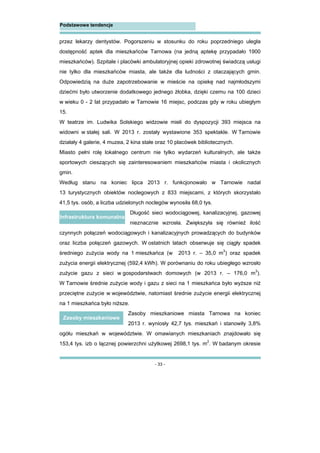 - 33 -
Podstawowe tendencje
przez lekarzy dentystów. Pogorszeniu w stosunku do roku poprzedniego uległa
dostępność aptek dla mieszkańców Tarnowa (na jedną aptekę przypadało 1900
mieszkańców). Szpitale i placówki ambulatoryjnej opieki zdrowotnej świadczą usługi
nie tylko dla mieszkańców miasta, ale także dla ludności z otaczających gmin.
Odpowiedzią na duże zapotrzebowanie w mieście na opiekę nad najmłodszymi
dziećmi było utworzenie dodatkowego jednego żłobka, dzięki czemu na 100 dzieci
w wieku 0 - 2 lat przypadało w Tarnowie 16 miejsc, podczas gdy w roku ubiegłym
15.
W teatrze im. Ludwika Solskiego widzowie mieli do dyspozycji 393 miejsca na
widowni w stałej sali. W 2013 r. zostały wystawione 353 spektakle. W Tarnowie
działały 4 galerie, 4 muzea, 2 kina stałe oraz 10 placówek bibliotecznych.
Miasto pełni rolę lokalnego centrum nie tylko wydarzeń kulturalnych, ale także
sportowych cieszących się zainteresowaniem mieszkańców miasta i okolicznych
gmin.
Według stanu na koniec lipca 2013 r. funkcjonowało w Tarnowie nadal
13 turystycznych obiektów noclegowych z 833 miejscami, z których skorzystało
41,5 tys. osób, a liczba udzielonych noclegów wynosiła 68,0 tys.
Długość sieci wodociągowej, kanalizacyjnej, gazowej
nieznacznie wzrosła. Zwiększyła się również ilość
czynnych połączeń wodociągowych i kanalizacyjnych prowadzących do budynków
oraz liczba połączeń gazowych. W ostatnich latach obserwuje się ciągły spadek
średniego zużycia wody na 1 mieszkańca (w 2013 r. – 35,0 m3
) oraz spadek
zużycia energii elektrycznej (592,4 kWh). W porównaniu do roku ubiegłego wzrosło
zużycie gazu z sieci w gospodarstwach domowych (w 2013 r. – 176,0 m3
).
W Tarnowie średnie zużycie wody i gazu z sieci na 1 mieszkańca było wyższe niż
przeciętne zużycie w województwie, natomiast średnie zużycie energii elektrycznej
na 1 mieszkańca było niższe.
Zasoby mieszkaniowe miasta Tarnowa na koniec
2013 r. wyniosły 42,7 tys. mieszkań i stanowiły 3,8%
ogółu mieszkań w województwie. W omawianych mieszkaniach znajdowało się
153,4 tys. izb o łącznej powierzchni użytkowej 2698,1 tys. m2
. W badanym okresie
Infrastruktura komunalna
Zasoby mieszkaniowe
 