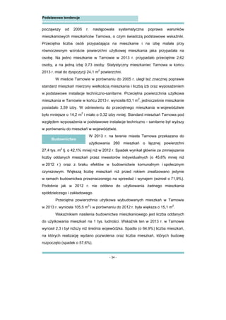 - 34 -
Podstawowe tendencje
począwszy od 2005 r. następowała systematyczna poprawa warunków
mieszkaniowych mieszkańców Tarnowa, o czym świadczą podstawowe wskaźniki.
Przeciętna liczba osób przypadająca na mieszkanie i na izbę malała przy
równoczesnym wzroście powierzchni użytkowej mieszkania jaka przypadała na
osobę. Na jedno mieszkanie w Tarnowie w 2013 r. przypadało przeciętnie 2,62
osoby, a na jedną izbę 0,73 osoby. Statystyczny mieszkaniec Tarnowa w końcu
2013 r. miał do dyspozycji 24,1 m2
powierzchni.
W mieście Tarnowie w porównaniu do 2005 r. uległ też znacznej poprawie
standard mieszkań mierzony wielkością mieszkania i liczbą izb oraz wyposażeniem
w podstawowe instalacje techniczno-sanitarne. Przeciętna powierzchnia użytkowa
mieszkania w Tarnowie w końcu 2013 r. wynosiła 63,1 m2
, jednocześnie mieszkanie
posiadało 3,59 izby. W odniesieniu do przeciętnego mieszkania w województwie
było mniejsze o 14,2 m2
i miało o 0,32 izby mniej. Standard mieszkań Tarnowa pod
względem wyposażenia w podstawowe instalacje techniczno - sanitarne był wyższy
w porównaniu do mieszkań w województwie.
W 2013 r. na terenie miasta Tarnowa przekazano do
użytkowania 260 mieszkań o łącznej powierzchni
27,4 tys. m2
tj. o 42,1% mniej niż w 2012 r. Spadek wynikał głównie ze zmniejszenia
liczby oddanych mieszkań przez inwestorów indywidualnych (o 45,6% mniej niż
w 2012 r.) oraz z braku efektów w budownictwie komunalnym i społecznym
czynszowym. Większą liczbę mieszkań niż przed rokiem zrealizowano jedynie
w ramach budownictwa przeznaczonego na sprzedaż i wynajem (wzrost o 71,9%).
Podobnie jak w 2012 r. nie oddano do użytkowania żadnego mieszkania
spółdzielczego i zakładowego.
Przeciętna powierzchnia użytkowa wybudowanych mieszkań w Tarnowie
w 2013 r. wyniosła 105,5 m2
i w porównaniu do 2012 r. była większa o 15,1 m2
.
Wskaźnikiem nasilenia budownictwa mieszkaniowego jest liczba oddanych
do użytkowania mieszkań na 1 tys. ludności. Wskaźnik ten w 2013 r. w Tarnowie
wynosił 2,3 i był niższy niż średnia wojewódzka. Spadła (o 64,9%) liczba mieszkań,
na których realizację wydano pozwolenia oraz liczba mieszkań, których budowę
rozpoczęto (spadek o 57,6%).
Budownictwo
 
