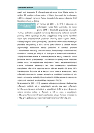 - 37 -
Podstawowe tendencje
zostały pod głosowanie. Z informacji podanych przez Urząd Miasta wynika, że
spośród 44 projektów wybrano osiem, z których dwa zostały już zrealizowane
w 2013 r.: skatepark na terenie Pałacu Młodzieży i plac zabaw w Zespole Szkół
Niepublicznych przy ul. Błotnej.
W Tarnowie od 2006 r. do 2013 r. obserwuje się
systematyczny wzrost liczby podmiotów. Na koniec
grudnia 2013 r. działalność gospodarczą prowadziło
11,2 tys. podmiotów gospodarki narodowej. Zdecydowaną większość stanowiły
podmioty sektora prywatnego (97,2%). Uwzględniając formę prawną największy
udział ogółu zarejestrowanych podmiotów stanowiły osoby fizyczne (73,0%),
w dalszej kolejności spółki cywilne (7,4%). Działalność w formie spółek handlowych
prowadziło 922 podmioty, a 103 z nich to spółki handlowe z udziałem kapitału
zagranicznego. Podstawowe sektory gospodarki to rolnictwo, przemysł
z budownictwem oraz usługi. Znaczenie sektora przemysłowego i budownictwa oraz
rolnictwa w Tarnowie jest mniejsze niż przeciętnie w województwie małopolskim.
Znajduje to odzwierciedlenie w strukturze podmiotów według działalności. Udział
podmiotów sektora przemysłowego i budownictwa w ogólnej liczbie podmiotów
stanowił 18,3%, a w województwie małopolskim – 23,8%. Na podstawie danych
o liczbie podmiotów podawanych bez osób prowadzących indywidualne
gospodarstwa rolne udział podmiotów sektora rolnictwa wynosił 0,6% wobec 1,6%
w województwie. Podobnie jak w każdym innym powiecie województwa, także
w Tarnowie dominującym rodzajem prowadzonej działalności gospodarczej były
usługi, a ich udział w ogólnej liczbie podmiotów (81,1%) kształtował się na poziomie
wyższym niż przeciętnie w województwie małopolskim (74,6%).
Na przestrzeni lat 2009 – 2013 znaczenie sektora przemysłowego i budowlanego
w Tarnowie podobnie jak w województwie wzrasta przy czym w Tarnowie
(o 0,6 p. proc.) znacznie szybciej niż w województwie (o 0,2 p. proc.). Znaczenie
sektora rolnictwa maleje, w Tarnowie o 0,1 p. proc., w województwie
o 0,5 p. proc. W omawianych latach udział sektora usług w Tarnowie zmniejszył się
o 0,5 p. proc. podczas gdy w województwie odnotowano wzrost o 0,3 p. proc.
Podmioty gospodarki
narodowej
 