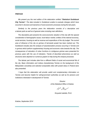 PREFACE
We pre
City Tarnó
occurred in
Similarl
a tabular pa
The de
consideratio
social servic
area of infl
Guidebook
in gminas w
consequenc
previous ye
structures w
The tab
the city. Ba
Małopolskie
also presen
I hope
Tarnów and
institutions i
Kraków, Se
esent you th
w”. The dat
structure an
ly to the p
arts as well a
scriptive par
on of demogr
ces, housing
uence of the
includes als
which perform
ces of reloca
ears with the
were depicted
bular part inc
asic informat
e voivodship
nted.
that the ela
d become h
interested in
eptember 201
he next editio
ta included i
nd dynamics
previous yea
as of general
rt presents th
raphic issues
g as well as r
e city on gm
o the analys
m supplemen
ation of urba
e use of ind
d on numero
cludes data
tion and ind
and selecte
aboration w
helpful for se
developmen
14
on of the ela
in Guidebook
of socio-eco
ars the ela
notes includ
he socio-eco
s, local labou
revenue and
minas of tarn
sis of suburb
ntary housing
an functions
dicators. Tre
ous graphs to
from a diffe
dices charact
ed comparab
will provide u
elf-governme
nt of Tarnów
aboration en
k enable to
onomic proce
aboration co
ding main de
onomic situa
ur market, en
expenditure
nowski powi
banization pro
g and econo
to contiguo
ends of desc
o help during
rent fields o
terising Tarn
ble cities with
useful and c
ent authoritie
w.
of the Sta
Krzy
ntitled “Stati
evaluate ch
esses during
onsists of a
finitions.
tion of the ci
ntities of the
e of the city b
iat has been
ocess occurr
omic roles tow
us gminas w
cribed pheno
g the analysis
of social and
nów on the b
h powiat stat
complementa
es as well a
Director
atistical Office
ysztof Jakób
istical Guide
anges which
the last year
a descriptive
ity with the s
national eco
budget. The c
n marked ou
ring in Tarnó
wards the cit
were present
omena as w
s processes.
economical
background
tus in Poland
ary informati
s for person
e in Kraków
bik, Ph.D.
debook
h have
rs.
ve and
special
onomy,
current
ut. The
ów and
ty. The
ted for
well as
l life of
of the
d were
tion on
ns and
 