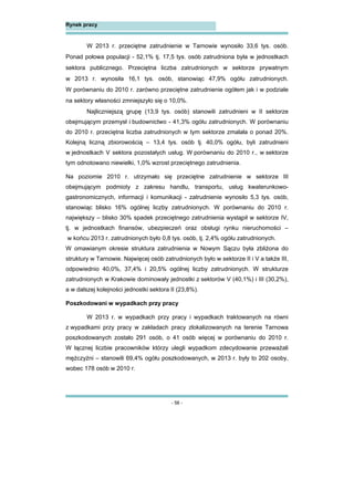 - 56 -
Rynek pracy
W 2013 r. przeciętne zatrudnienie w Tarnowie wynosiło 33,6 tys. osób.
Ponad połowa populacji - 52,1% tj. 17,5 tys. osób zatrudniona była w jednostkach
sektora publicznego. Przeciętna liczba zatrudnionych w sektorze prywatnym
w 2013 r. wynosiła 16,1 tys. osób, stanowiąc 47,9% ogółu zatrudnionych.
W porównaniu do 2010 r. zarówno przeciętne zatrudnienie ogółem jak i w podziale
na sektory własności zmniejszyło się o 10,0%.
Najliczniejszą grupę (13,9 tys. osób) stanowili zatrudnieni w II sektorze
obejmującym przemysł i budownictwo - 41,3% ogółu zatrudnionych. W porównaniu
do 2010 r. przeciętna liczba zatrudnionych w tym sektorze zmalała o ponad 20%.
Kolejną liczną zbiorowością – 13,4 tys. osób tj. 40,0% ogółu, byli zatrudnieni
w jednostkach V sektora pozostałych usług. W porównaniu do 2010 r., w sektorze
tym odnotowano niewielki, 1,0% wzrost przeciętnego zatrudnienia.
Na poziomie 2010 r. utrzymało się przeciętne zatrudnienie w sektorze III
obejmującym podmioty z zakresu handlu, transportu, usług kwaterunkowo-
gastronomicznych, informacji i komunikacji - zatrudnienie wynosiło 5,3 tys. osób,
stanowiąc blisko 16% ogólnej liczby zatrudnionych. W porównaniu do 2010 r.
największy – blisko 30% spadek przeciętnego zatrudnienia wystąpił w sektorze IV,
tj. w jednostkach finansów, ubezpieczeń oraz obsługi rynku nieruchomości –
w końcu 2013 r. zatrudnionych było 0,8 tys. osób, tj. 2,4% ogółu zatrudnionych.
W omawianym okresie struktura zatrudnienia w Nowym Sączu była zbliżona do
struktury w Tarnowie. Najwięcej osób zatrudnionych było w sektorze II i V a także III,
odpowiednio 40,0%, 37,4% i 20,5% ogólnej liczby zatrudnionych. W strukturze
zatrudnionych w Krakowie dominowały jednostki z sektorów V (40,1%) i III (30,2%),
a w dalszej kolejności jednostki sektora II (23,8%).
Poszkodowani w wypadkach przy pracy
W 2013 r. w wypadkach przy pracy i wypadkach traktowanych na równi
z wypadkami przy pracy w zakładach pracy zlokalizowanych na terenie Tarnowa
poszkodowanych zostało 291 osób, o 41 osób więcej w porównaniu do 2010 r.
W łącznej liczbie pracowników którzy ulegli wypadkom zdecydowanie przeważali
mężczyźni – stanowili 69,4% ogółu poszkodowanych, w 2013 r. były to 202 osoby,
wobec 178 osób w 2010 r.
 