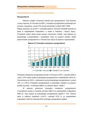 - 64 –
Wynagrodzenia i świadczenia społeczne
WYNAGRODZENIA I ŚWIADCZENIA SPOŁECZNE
Wynagrodzenia
Głównym źródłem utrzymania ludności jest wynagrodzenie, czyli dochody
z pracy najemnej. W Tarnowie od 2005 r. przeciętne wynagrodzenie systematycznie
wzrasta, a najwyższy - ponad 10% wzrost odnotowano w latach 2007 i 2008.
Należy zaznaczyć, że do 2011 r. przeciętna płaca w Tarnowie wzrastała szybciej niż
płace w województwie małopolskim, a nawet w Krakowie i Nowym Sączu.
W ostatnich dwóch latach tempo wzrostu nieznacznie zmalało i jest zbliżone do
przeciętnego w województwie i pozostałych miast na prawach powiatu. Nadal
jednak średnie wynagrodzenie w Tarnowie było niższe niż średnia w województwie.
Wykres 33. Przeciętne miesięczne wynagrodzenie
Przeciętne miesięczne wynagrodzenie brutto w Tarnowie w 2013 r. wynosiło 3448 zł
i było o 3,5% niższe wobec przeciętnego wynagrodzenia w województwie (3574 zł).
W porównaniu do 2010 r. odnotowano wzrost przeciętnego wynagrodzenia o ponad
14%, tj. o 432 zł. Przeciętne wynagrodzenie w pozostałych miastach na prawach
powiatu wynosiło – w Krakowie 3998 zł, a w Nowym Sączu - 3098 zł.
W sektorze publicznym przeciętne miesięczne wynagrodzenie
w omawianym okresie w Tarnowie wynosiło 4088 zł, (w województwie małopolskim
4069 zł) i było wyższe od przeciętnego wynagrodzenia ogółem o 19%. Średnia
płaca w sektorze prywatnym w 2013 r. wynosiła 2752 zł, (w województwie
małopolskim 3334 zł) i stanowiła 80% średniego wynagrodzenia ogółem.
m. Kraków m. Nowy Sącz m. Tarnów woj. małopolskie
1,5
2,0
2,5
3,0
3,5
4,0
4,5
2005 2006 2007 2008 2009 2010 2011 2012 2013
zł
 