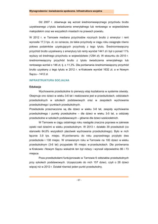 - 67 -
Wynagrodzenia i świadczenia społeczne. Infrastruktura socjalna
Od 2007 r. obserwuje się wzrost średniomiesięcznego przychodu brutto
uzyskiwanego z tytułu świadczenia emerytalnego lub rentowego w województwie
małopolskim oraz we wszystkich miastach na prawach powiatu.
W 2012 r. w Tarnowie mediana przychodów rocznych brutto z emerytur i rent
wynosiła 17,3 tys. zł, co oznacza, że takie przychody w ciągu roku osiągnęła równo
połowa podatników uzyskujących przychody z tego tytułu. Średniomiesięczny
przychód brutto uzyskiwany z emerytury lub renty wyniósł 1441 zł i był o ponad 11%
wyższy od średniego przychodu w województwie (1294 zł). W stosunku do 2010 r.
średniomiesięczny przychód brutto z tytułu świadczenia emerytalnego lub
rentowego wzrósł o 146 zł, tj. o 11,3%. Dla porównania średniomiesięczny przychód
brutto uzyskany z tego tytułu w 2012 r. w Krakowie wyniósł 1632 zł, a w Nowym
Sączu - 1412 zł.
INFRASTRUKTURA SOCJALNA
Edukacja
Wychowanie przedszkolne to pierwszy etap kształcenia w systemie oświaty.
Obejmuje ono dzieci w wieku 3-6 lat i realizowane jest w przedszkolach, oddziałach
przedszkolnych w szkołach podstawowych oraz w zespołach wychowania
przedszkolnego i punktach przedszkolnych.
Przedszkola przeznaczone są dla dzieci w wieku 3-6 lat, zespoły wychowania
przedszkolnego i punkty przedszkolne – dla dzieci w wieku 3-5 lat, a oddziały
przedszkolne w szkołach podstawowych – głównie dla dzieci sześcioletnich.
W Tarnowie w ciągu ostatniego roku nastąpiła znaczna poprawa w zakresie
opieki nad dziećmi w wieku przedszkolnym. W 2013 r. działało 39 przedszkoli (co
stanowiło 84,8% wszystkich placówek wychowania przedszkolnego). Było w nich
łącznie 3,9 tys. miejsc. W porównaniu do roku poprzedniego przybyło dwa
przedszkola i 138 miejsc. W omawianym roku w Tarnowie na 100 dzieci w wieku
przedszkolnym (3-6 lat) przypadało 95 miejsc w przedszkolach. Dla porównania
w Krakowie i Nowym Sączu wskaźnik ten był niższy i wynosił odpowiednio 86 i 73
miejsca.
Poza przedszkolami funkcjonowało w Tarnowie 6 oddziałów przedszkolnych
przy szkołach podstawowych. Uczęszczało do nich 157 dzieci, czyli o 28 dzieci
więcej niż w 2012 r. Działał również jeden punkt przedszkolny.
 