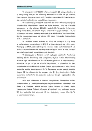- 70 -
Infrastruktura socjalna
W roku szkolnym 2013/2014 w Tarnowie działały 23 szkoły policealne, to
o jedną szkołę mniej niż rok wcześniej. Kształciło się w nich 2,6 tys. uczniów
(w porównaniu do ubiegłego roku o 26,3% mniej) co stanowiło 12,2% kształcących
się w szkołach policealnym w województwie małopolskim.
W nauczaniu języków obcych w szkołach dla dzieci i młodzieży największą
popularnością, nieodmiennie, cieszył się język angielski, który za przedmiot
obowiązkowy w roku szkolnym 2013/2014 wybrało 95,4% uczniów (0,2 p. proc.
mniej niż rok temu). Na drugim miejscu uplasował się język niemiecki – 46,7%
uczniów (48,3% w roku ubiegłym). Pozostałe języki wybierane są znacznie rzadziej.
Języka francuskiego uczyło się jedynie 4,3% dzieci i młodzieży, hiszpańskiego
2,4%, a łaciny 2,3%.
W Tarnowie działało również 11 szkół dla dorosłych, o trzy mniej
w porównaniu do roku szkolnego 2012/2013, w których kształciło się 1,3 tys. osób.
Najwięcej, bo 97,3% osób wybrało jedno z sześciu liceów ogólnokształcących lub
jedno z trzech uzupełniających liceów ogólnokształcących. Ponad 36 osób kształciło
się w dwóch technikach uzupełniających dla dorosłych.
W działających w Tarnowie dwóch wyższych uczelniach: Państwowej
Wyższej Szkole Zawodowej oraz Małopolskiej Wyższej Szkole Ekonomicznej
kształciło się w roku akademickim 2013/2014 (według stanu na 30 listopada) 5,5 tys.
studentów, w tym 3,6 tys. na studiach stacjonarnych. W porównaniu do roku
poprzedniego odnotowano więc spadek ogólnej liczby studentów o 5,2%, w tym
studentów studiów stacjonarnych o 3,4%. Tarnowskie wyższe uczelnie opuściło
łącznie 2,2 tys. absolwentów (w ubiegłym roku 2,1 tys. absolwentów). Studia
stacjonarne ukończyło 1,0 tys. studentów zarówno w tym jak i w poprzednim roku
akademickim.
Poza tymi uczelniami w mieście funkcjonowały zamiejscowe ośrodki
czterech uczelni, tj. Uniwersytetu Pedagogicznego i Uniwersytetu Papieskiego Jana
Pawła II w Krakowie, a także Wyższej Szkoły Biznesu w Nowym Sączu
i Małopolskiej Szkoły Wyższej w Brzesku. W ośrodkach tych studiowało łącznie
0,9 tys. studentów (rok wcześniej 1,1 tys. studentów), z czego tylko 32,7%
w systemie stacjonarnym.
 