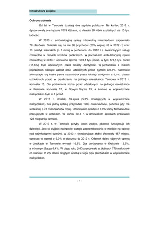 - 71 -
Infrastruktura socjalna
Ochrona zdrowia
Od lat w Tarnowie działają dwa szpitale publiczne. Na koniec 2012 r.
dysponowały one łącznie 1019 łóżkami, co dawało 90 łóżek szpitalnych na 10 tys.
ludności.
W 2013 r. ambulatoryjną opiekę zdrowotną mieszkańcom zapewniało
79 placówek. Składało się na nie 66 przychodni (20% więcej niż w 2012 r.) oraz
13 praktyk lekarskich (o 5 mniej w porównaniu do 2012 r.), świadczących usługi
zdrowotne w ramach środków publicznych. W placówkach ambulatoryjnej opieki
zdrowotnej w 2013 r. udzielono łącznie 1503,1 tys. porad, w tym 173,8 tys. porad
(11,6%) było udzielonych przez lekarzy dentystów. W porównaniu z rokiem
poprzednim nastąpił wzrost ilości udzielonych porad ogółem o 0,5%, natomiast
zmniejszyła się liczba porad udzielonych przez lekarzy dentystów o 6,7%. Liczba
udzielonych porad w przeliczeniu na jednego mieszkańca Tarnowa w 2013 r.
wynosiła 13. Dla porównania liczba porad udzielonych na jednego mieszkańca
w Krakowie wynosiła 12, w Nowym Sączu 13, a średnio w województwie
małopolskim było to 8 porad.
W 2013 r. działało 59 aptek (5,3% działających w województwie
małopolskim). Na jedną aptekę przypadało 1900 mieszkańców, podczas gdy rok
wcześniej o 78 mieszkańców mniej. Odnotowano spadek o 7,9% liczby farmaceutów
pracujących w aptekach. W końcu 2013 r. w tarnowskich aptekach pracowało
128 magistrów farmacji.
W 2013 r. w Tarnowie przybył jeden żłobek, obecnie funkcjonuje ich
dziewięć. Jest to wyjście naprzeciw dużego zapotrzebowania w mieście na opiekę
nad najmłodszymi dziećmi. W 2013 r. funkcjonujące żłobki oferowały 457 miejsc,
oznacza to wzrost o 6,0% w stosunku do 2012 r. Odsetek dzieci objętych opieką
w żłobkach w Tarnowie wynosił 16,8%. Dla porównania w Krakowie 13,5%,
a w Nowym Sączu 6,4%. W ciągu roku 2013 przebywało w żłobkach 770 maluchów
co stanowi 11,2% dzieci objętych opieką w tego typu placówkach w województwie
małopolskim.
 