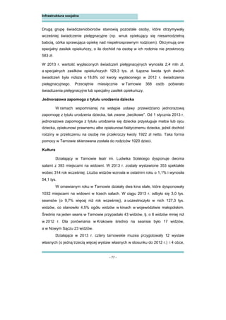 - 77 -
Infrastruktura socjalna
Drugą grupę świadczeniobiorców stanowią pozostałe osoby, które otrzymywały
wcześniej świadczenie pielęgnacyjne (np. wnuk opiekujący się niesamodzielną
babcią, córka sprawująca opiekę nad niepełnosprawnym rodzicem). Otrzymują one
specjalny zasiłek opiekuńczy, o ile dochód na osobę w ich rodzinie nie przekroczy
583 zł.
W 2013 r. wartość wypłaconych świadczeń pielęgnacyjnych wynosiła 2,4 mln zł,
a specjalnych zasiłków opiekuńczych 129,3 tys. zł. Łączna kwota tych dwóch
świadczeń była niższa o 18,8% od kwoty wypłaconego w 2012 r. świadczenia
pielęgnacyjnego. Przeciętnie miesięcznie w Tarnowie 368 osób pobierało
świadczenia pielęgnacyjne lub specjalny zasiłek opiekuńczy.
Jednorazowa zapomoga z tytułu urodzenia dziecka
W ramach wspomnianej na wstępie ustawy przewidziano jednorazową
zapomogę z tytułu urodzenia dziecka, tak zwane „becikowe”. Od 1 stycznia 2013 r.
jednorazowa zapomoga z tytułu urodzenia się dziecka przysługuje matce lub ojcu
dziecka, opiekunowi prawnemu albo opiekunowi faktycznemu dziecka, jeżeli dochód
rodziny w przeliczeniu na osobę nie przekroczy kwoty 1922 zł netto. Taka forma
pomocy w Tarnowie skierowana została do rodziców 1020 dzieci.
Kultura
Działający w Tarnowie teatr im. Ludwika Solskiego dysponuje dwoma
salami z 393 miejscami na widowni. W 2013 r. zostały wystawione 353 spektakle
wobec 314 rok wcześniej. Liczba widzów wzrosła w ostatnim roku o 1,1% i wynosiła
54,1 tys.
W omawianym roku w Tarnowie działały dwa kina stałe, które dysponowały
1032 miejscami na widowni w trzech salach. W ciągu 2013 r. odbyło się 3,0 tys.
seansów (o 9,7% więcej niż rok wcześniej), a uczestniczyło w nich 127,3 tys.
widzów, co stanowiło 4,5% ogółu widzów w kinach w województwie małopolskim.
Średnio na jeden seans w Tarnowie przypadało 43 widzów, tj. o 8 widzów mniej niż
w 2012 r. Dla porównania w Krakowie średnio na seansie było 17 widzów,
a w Nowym Sączu 23 widzów.
Działające w 2013 r. cztery tarnowskie muzea przygotowały 12 wystaw
własnych (o jedną trzecią więcej wystaw własnych w stosunku do 2012 r.) i 4 obce,
 