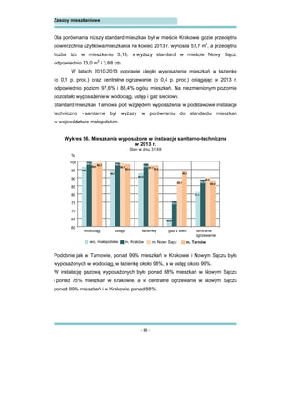 - 86 -
Zasoby mieszkaniowe
Dla porównania niższy standard mieszkań był w mieście Krakowie gdzie przeciętna
powierzchnia użytkowa mieszkania na koniec 2013 r. wynosiła 57,7 m2
, a przeciętna
liczba izb w mieszkaniu 3,18, a wyższy standard w mieście Nowy Sącz,
odpowiednio 73,0 m2
i 3,88 izb.
W latach 2010-2013 poprawie uległo wyposażenie mieszkań w łazienkę
(o 0,1 p. proc.) oraz centralne ogrzewanie (o 0,4 p. proc.) osiągając w 2013 r.
odpowiednio poziom 97,6% i 88,4% ogółu mieszkań. Na niezmienionym poziomie
pozostało wyposażenie w wodociąg, ustęp i gaz sieciowy.
Standard mieszkań Tarnowa pod względem wyposażenia w podstawowe instalacje
techniczno - sanitarne był wyższy w porównaniu do standardu mieszkań
w województwie małopolskim.
Wykres 56. Mieszkania wyposażone w instalacje sanitarno-techniczne
w 2013 r.
Stan w dniu 31 XII
Podobnie jak w Tarnowie, ponad 99% mieszkań w Krakowie i Nowym Sączu było
wyposażonych w wodociąg, w łazienkę około 98%, a w ustęp około 99%.
W instalację gazową wyposażonych było ponad 88% mieszkań w Nowym Sączu
i ponad 75% mieszkań w Krakowie, a w centralne ogrzewanie w Nowym Sączu
ponad 90% mieszkań i w Krakowie ponad 88%.
96,7
94,7
92,8
64,9
81,1
99,5 99,1
98,6
75,5
88,8
99,0 98,7 97,7
88,1
90,2
99,1
98,4 97,6
94,3
88,4
60
65
70
75
80
85
90
95
100
wodociąg ustęp łazienkę gaz z sieci centralne
ogrzewanie
woj. małopolskie m. Kraków m. Nowy Sącz m. Tarnów
%
 